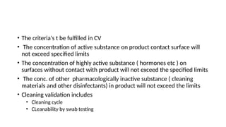 • The criteria's t be fulfilled in CV
• The concentration of active substance on product contact surface will
not exceed specified limits
• The concentration of highly active substance ( hormones etc ) on
surfaces without contact with product will not exceed the specified limits
• The conc. of other pharmacologically inactive substance ( cleaning
materials and other disinfectants) in product will not exceed the limits
• Cleaning validation includes
• Cleaning cycle
• CLeanability by swab testing
 