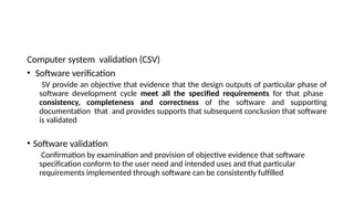 Computer system validation (CSV)
• Software verification
SV provide an objective that evidence that the design outputs of particular phase of
software development cycle meet all the specified requirements for that phase
consistency, completeness and correctness of the software and supporting
documentation that and provides supports that subsequent conclusion that software
is validated
• Software validation
Confirmation by examination and provision of objective evidence that software
specification conform to the user need and intended uses and that particular
requirements implemented through software can be consistently fulfilled
 