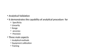 • Analytical Validation
• It demonstrates the capability of analytical procedure for
• Specificity
• Linearity
• Range
• accuracy
• Precision
• Three main aspects
• Analytical methods
• Equipment calibration
• Training
 