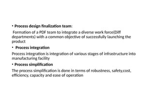 • Process design finalization team:
Formation of a PDF team to integrate a diverse work force(Diff
departments) with a common objective of successfully launching the
product
• Process integration
Process integration is integration of various stages of infrastructure into
manufacturing facility
• Process simplification
The process simplification is done in terms of robustness, safety,cost,
efficiency, capacity and ease of operation
 