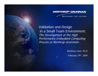 Validation and Design
 in a Small Team Environment:
The Development of the High
Performance Embedded Computing
Process at Northrop Grumman

                  Matthew Clark, Ph.D
                  February 19th, 2009
 