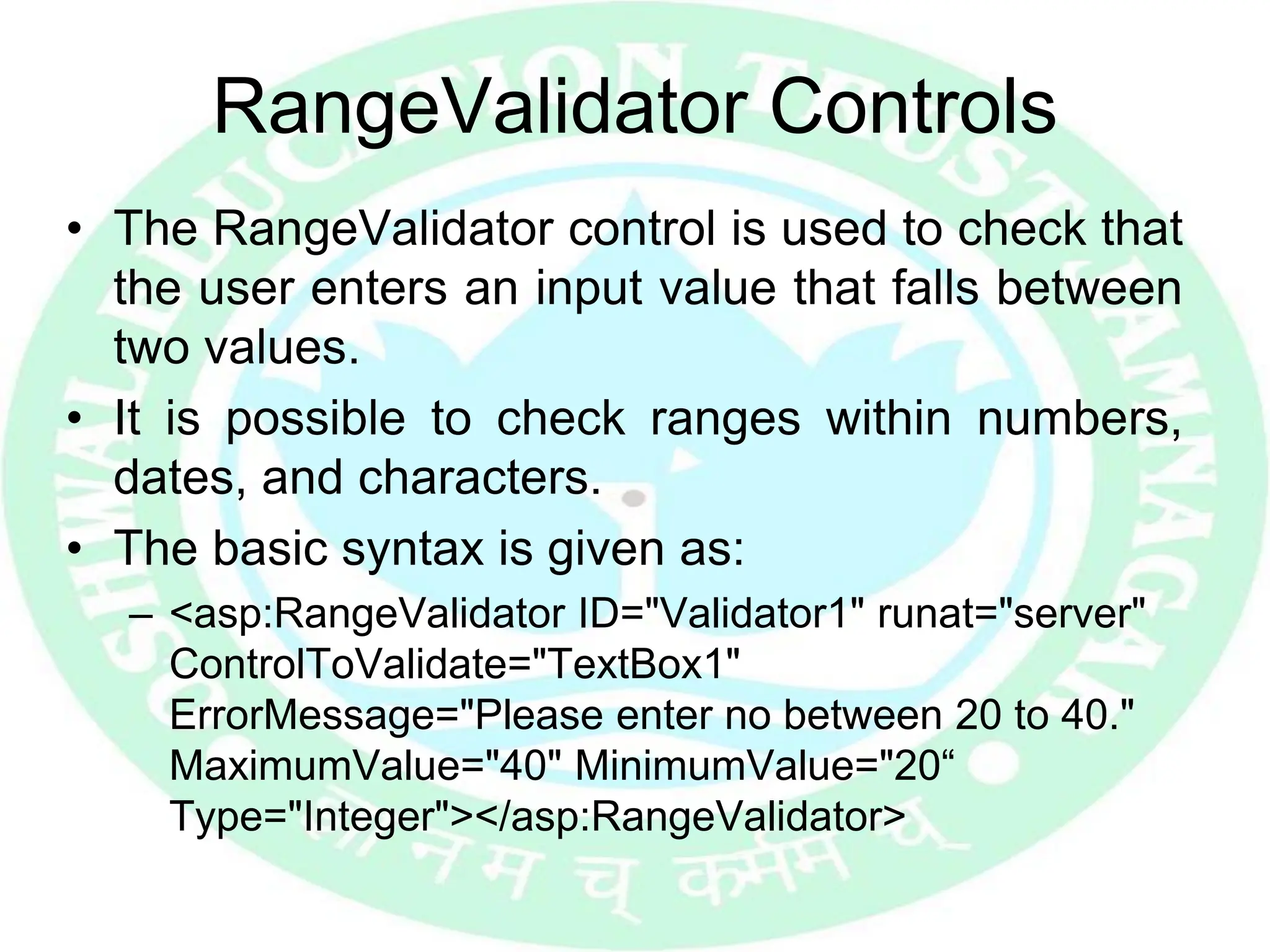RangeValidator Controls
• The RangeValidator control is used to check that
the user enters an input value that falls between
two values.
• It is possible to check ranges within numbers,
dates, and characters.
• The basic syntax is given as:
– <asp:RangeValidator ID="Validator1" runat="server"
ControlToValidate="TextBox1"
ErrorMessage="Please enter no between 20 to 40."
MaximumValue="40" MinimumValue="20“
Type="Integer"></asp:RangeValidator>
 