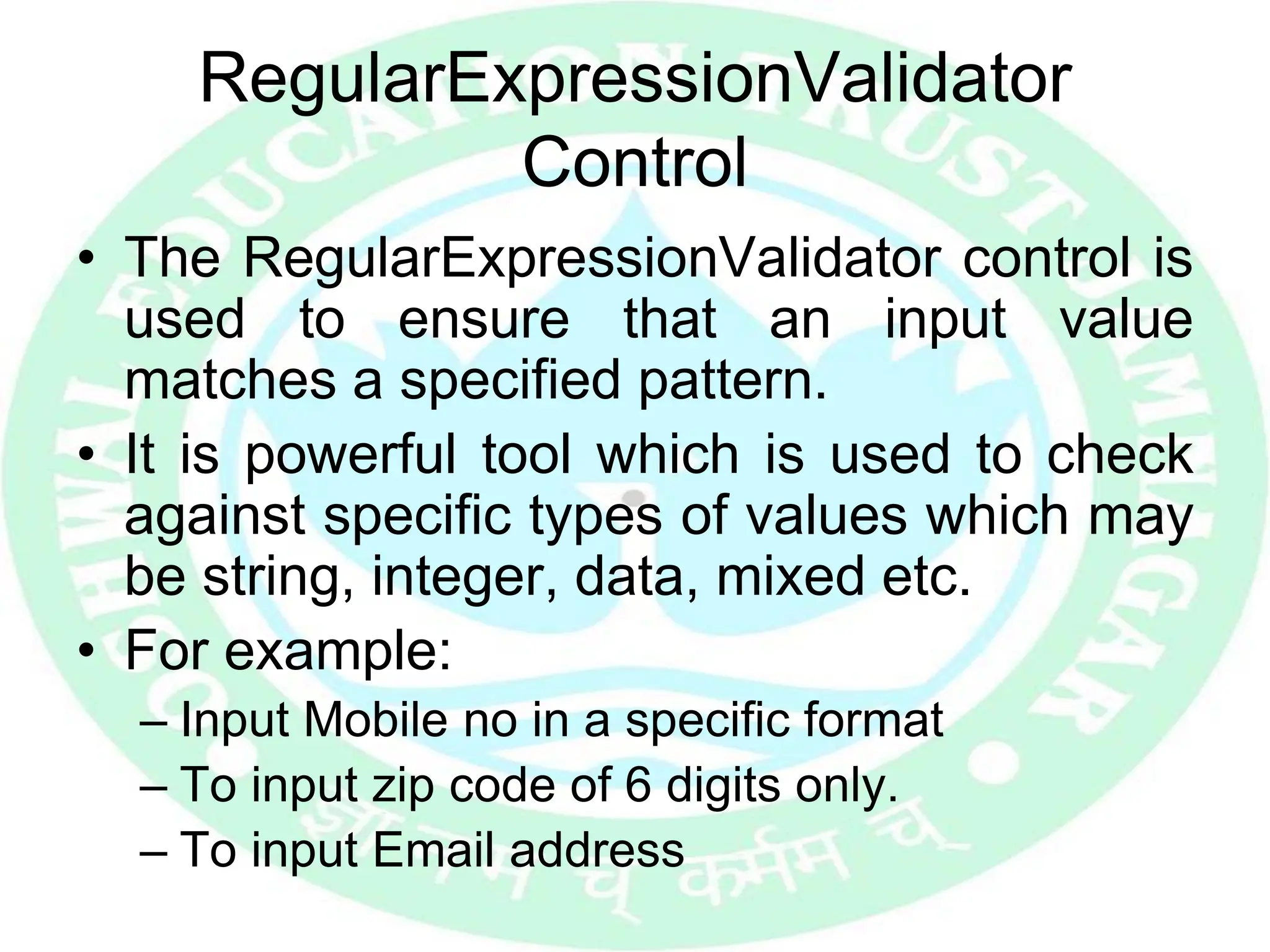 RegularExpressionValidator
Control
• The RegularExpressionValidator control is
used to ensure that an input value
matches a specified pattern.
• It is powerful tool which is used to check
against specific types of values which may
be string, integer, data, mixed etc.
• For example:
– Input Mobile no in a specific format
– To input zip code of 6 digits only.
– To input Email address
 