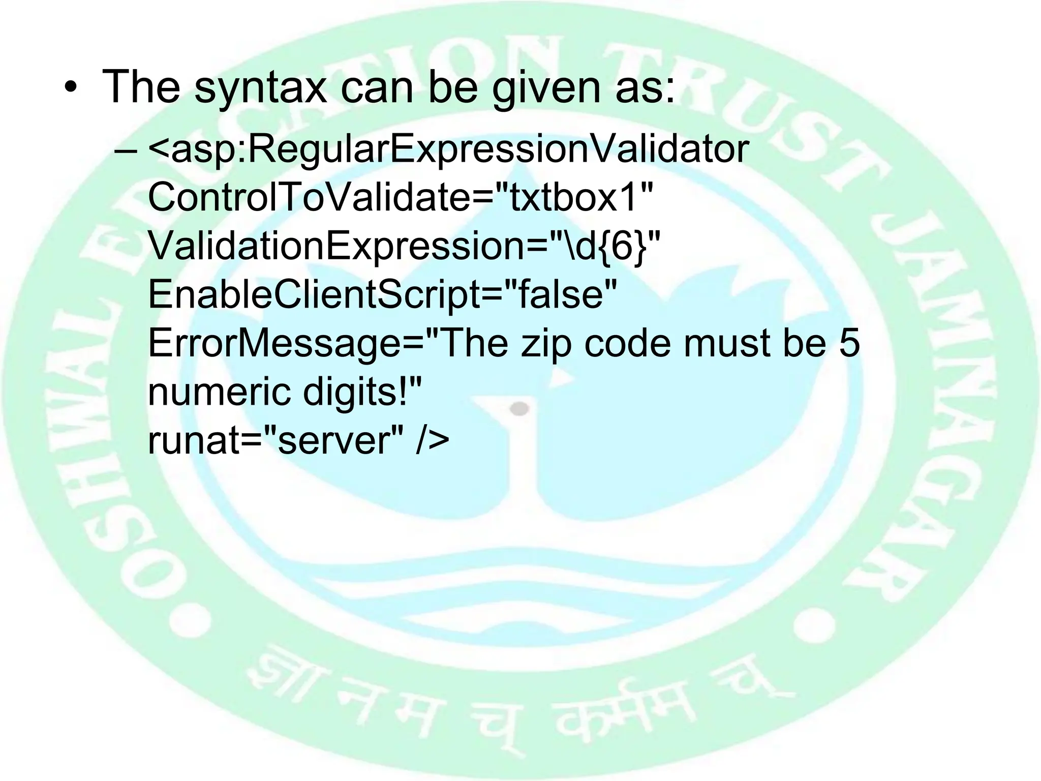 • The syntax can be given as:
– <asp:RegularExpressionValidator
ControlToValidate="txtbox1"
ValidationExpression="d{6}"
EnableClientScript="false"
ErrorMessage="The zip code must be 5
numeric digits!"
runat="server" />
 