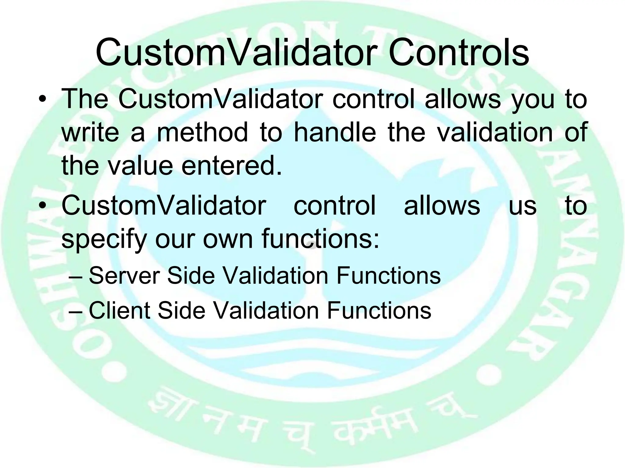 CustomValidator Controls
• The CustomValidator control allows you to
write a method to handle the validation of
the value entered.
• CustomValidator control allows us to
specify our own functions:
– Server Side Validation Functions
– Client Side Validation Functions
 