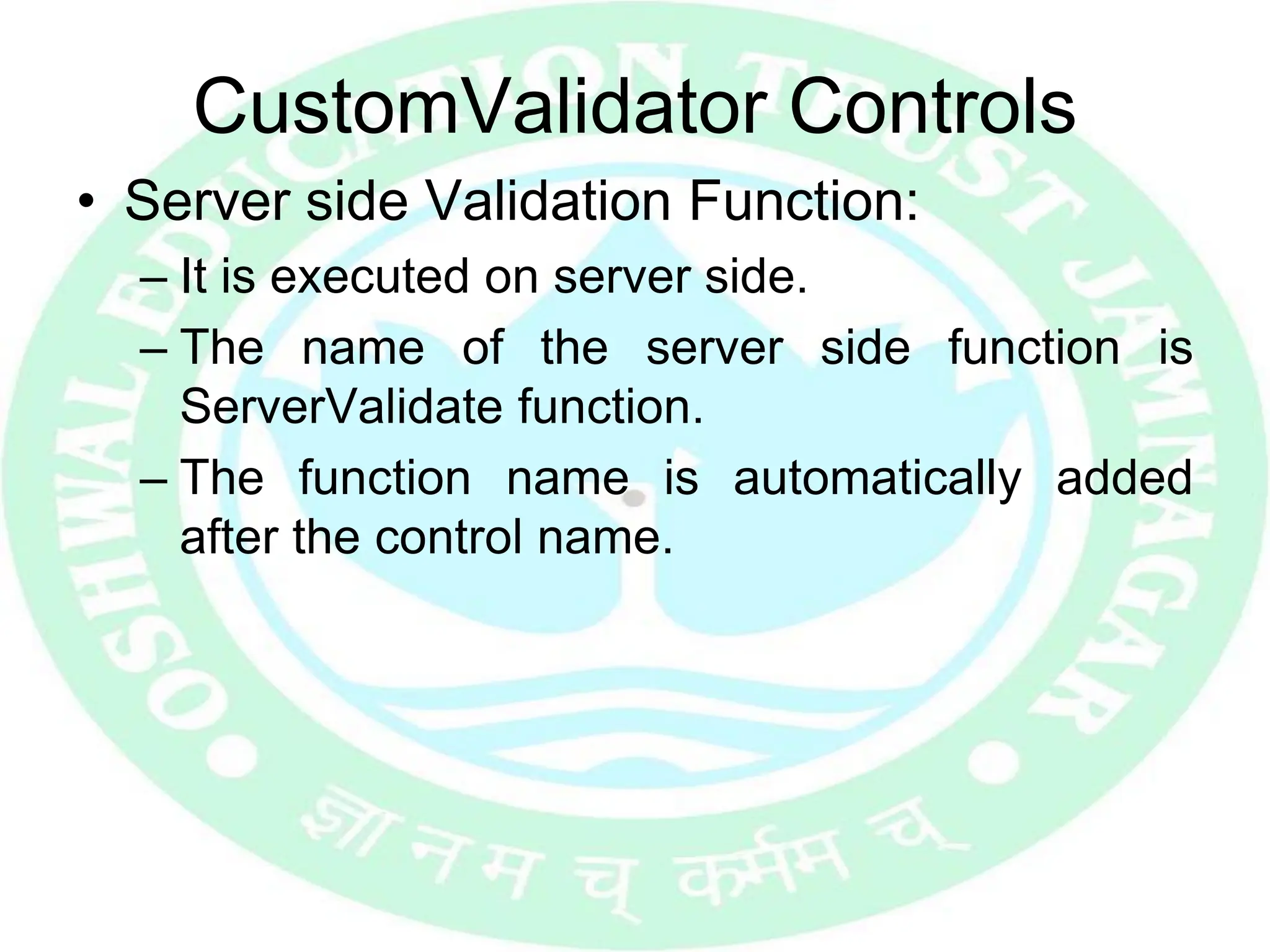 CustomValidator Controls
• Server side Validation Function:
– It is executed on server side.
– The name of the server side function is
ServerValidate function.
– The function name is automatically added
after the control name.
 