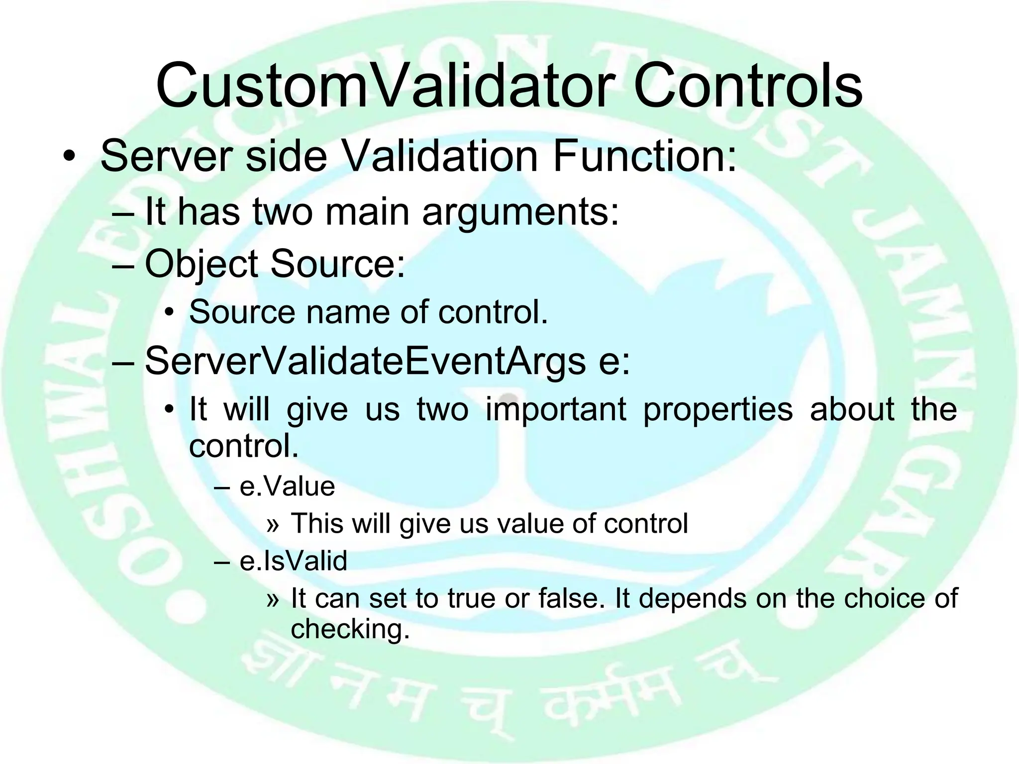 CustomValidator Controls
• Server side Validation Function:
– It has two main arguments:
– Object Source:
• Source name of control.
– ServerValidateEventArgs e:
• It will give us two important properties about the
control.
– e.Value
» This will give us value of control
– e.IsValid
» It can set to true or false. It depends on the choice of
checking.
 