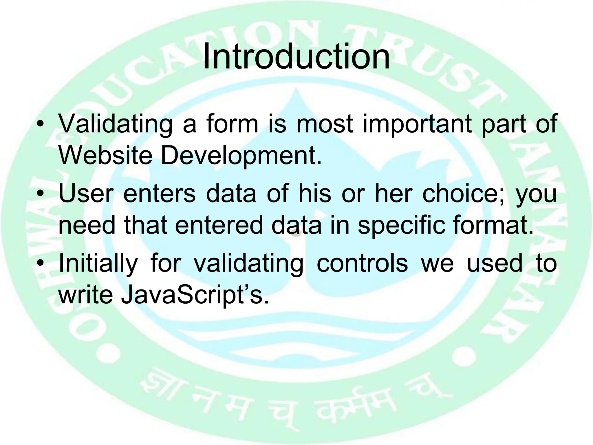 Introduction
• Validating a form is most important part of
Website Development.
• User enters data of his or her choice; you
need that entered data in specific format.
• Initially for validating controls we used to
write JavaScript’s.
 