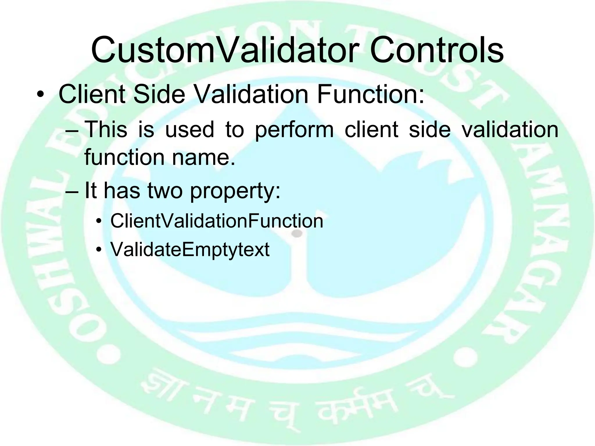 CustomValidator Controls
• Client Side Validation Function:
– This is used to perform client side validation
function name.
– It has two property:
• ClientValidationFunction
• ValidateEmptytext
 