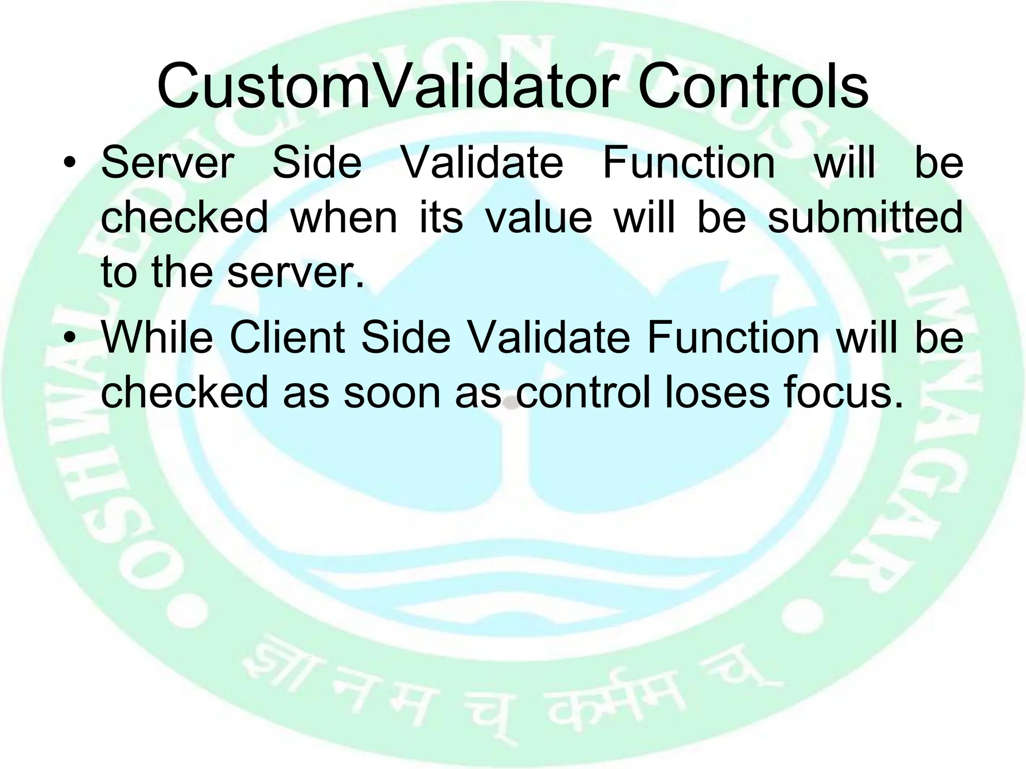 CustomValidator Controls
• Server Side Validate Function will be
checked when its value will be submitted
to the server.
• While Client Side Validate Function will be
checked as soon as control loses focus.
 