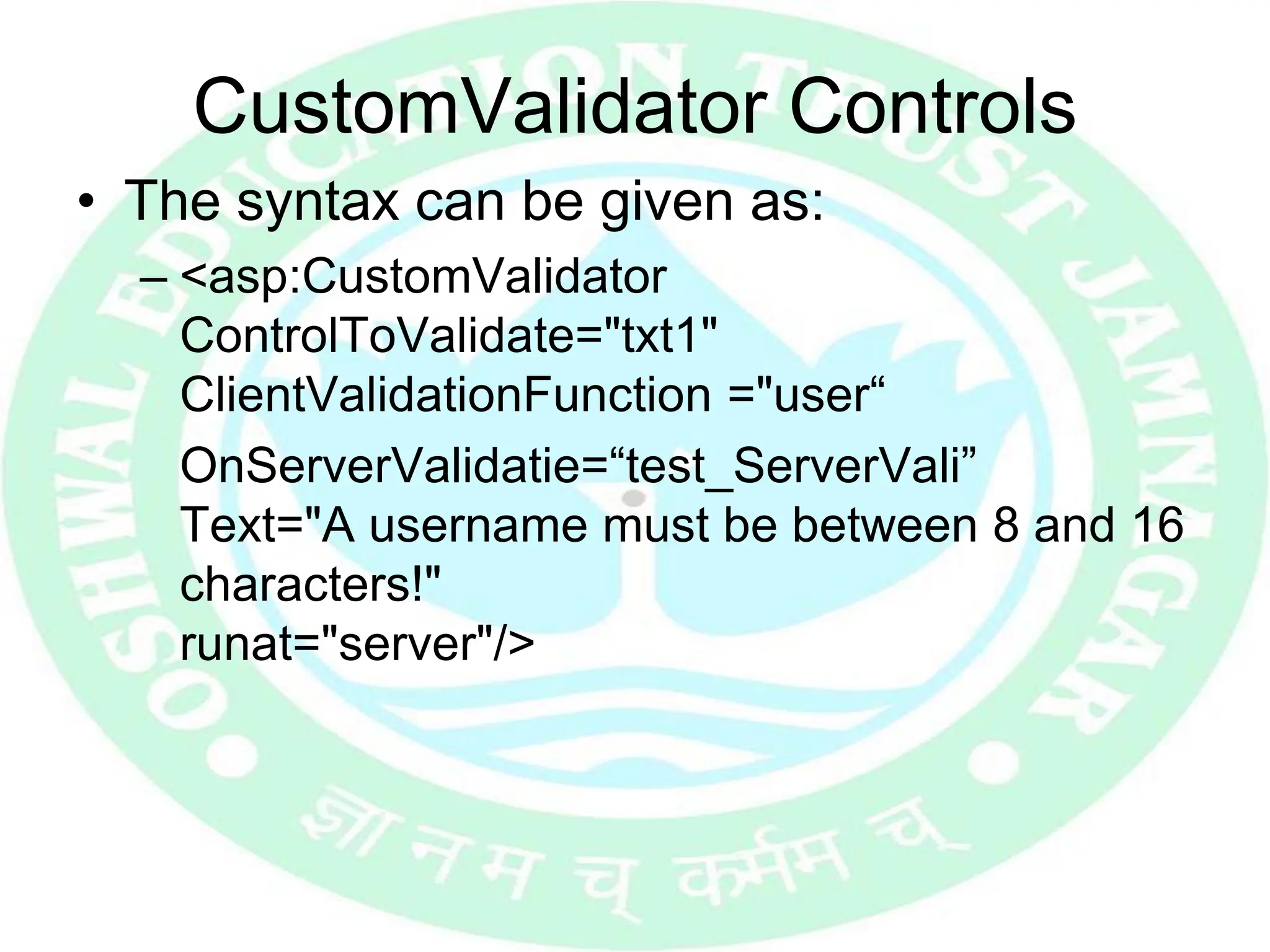 CustomValidator Controls
• The syntax can be given as:
– <asp:CustomValidator
ControlToValidate="txt1"
ClientValidationFunction ="user“
OnServerValidatie=“test_ServerVali”
Text="A username must be between 8 and 16
characters!"
runat="server"/>
 