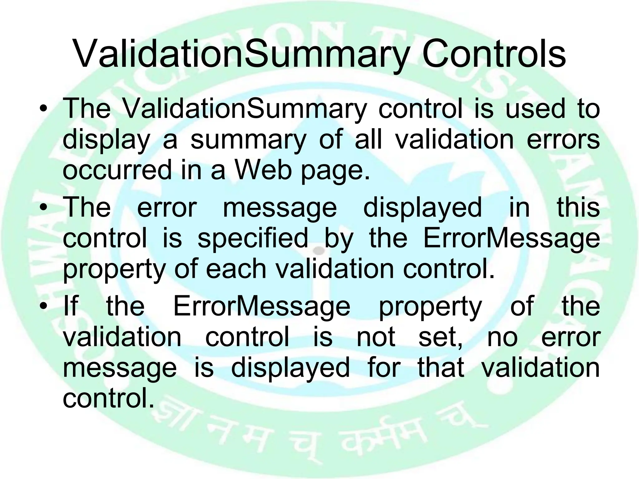 ValidationSummary Controls
• The ValidationSummary control is used to
display a summary of all validation errors
occurred in a Web page.
• The error message displayed in this
control is specified by the ErrorMessage
property of each validation control.
• If the ErrorMessage property of the
validation control is not set, no error
message is displayed for that validation
control.
 
