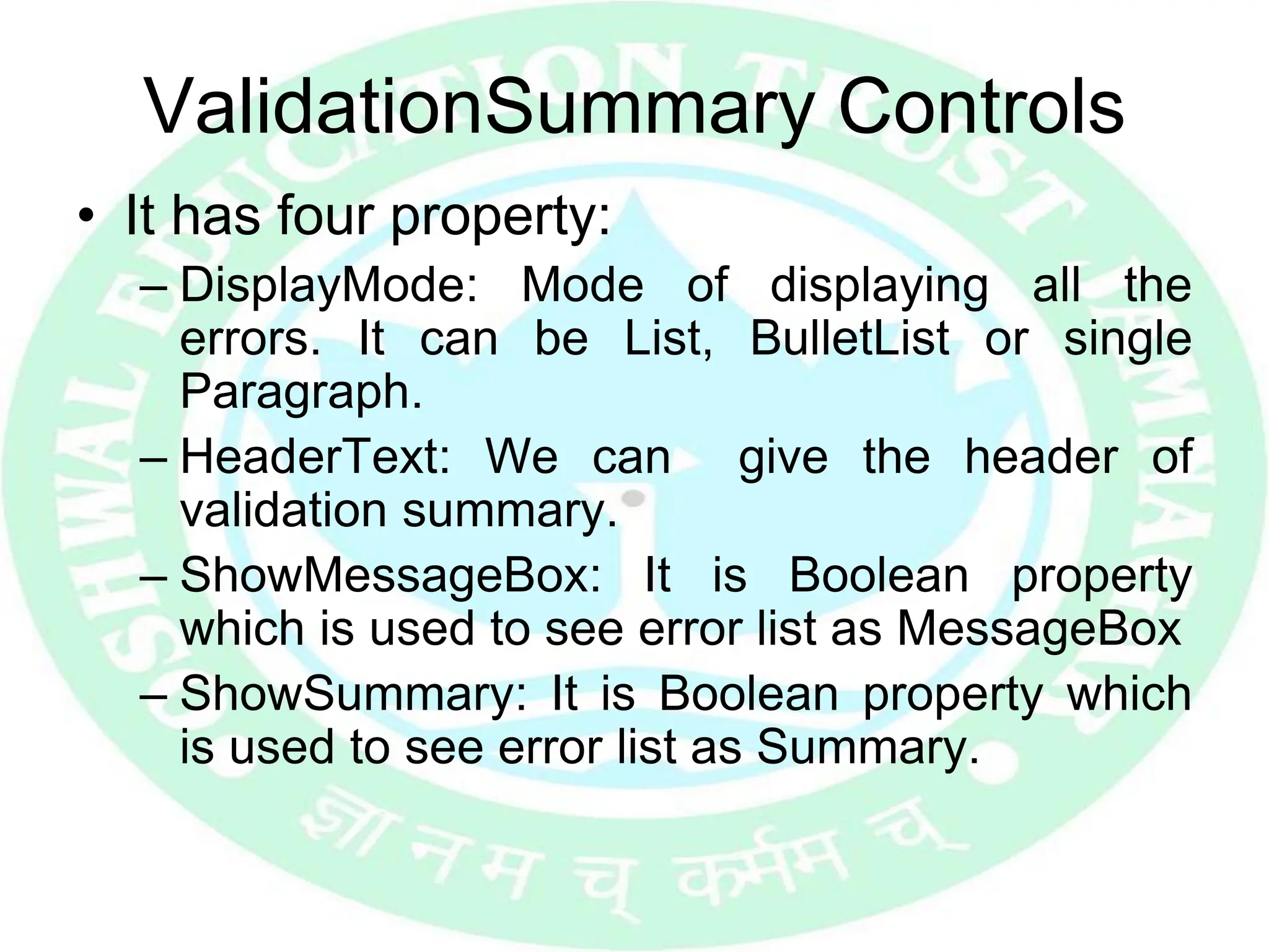 ValidationSummary Controls
• It has four property:
– DisplayMode: Mode of displaying all the
errors. It can be List, BulletList or single
Paragraph.
– HeaderText: We can give the header of
validation summary.
– ShowMessageBox: It is Boolean property
which is used to see error list as MessageBox
– ShowSummary: It is Boolean property which
is used to see error list as Summary.
 