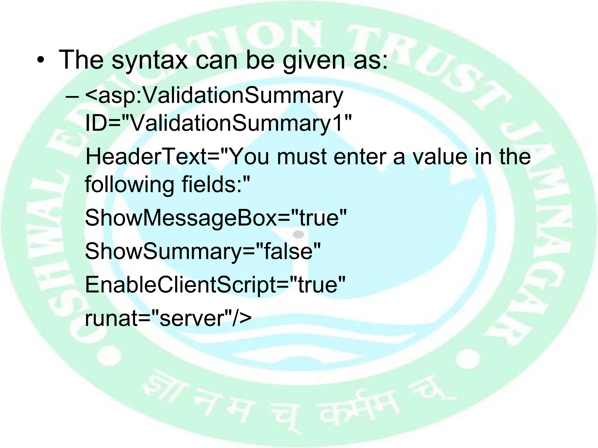 • The syntax can be given as:
– <asp:ValidationSummary
ID="ValidationSummary1"
HeaderText="You must enter a value in the
following fields:"
ShowMessageBox="true"
ShowSummary="false"
EnableClientScript="true"
runat="server"/>
 