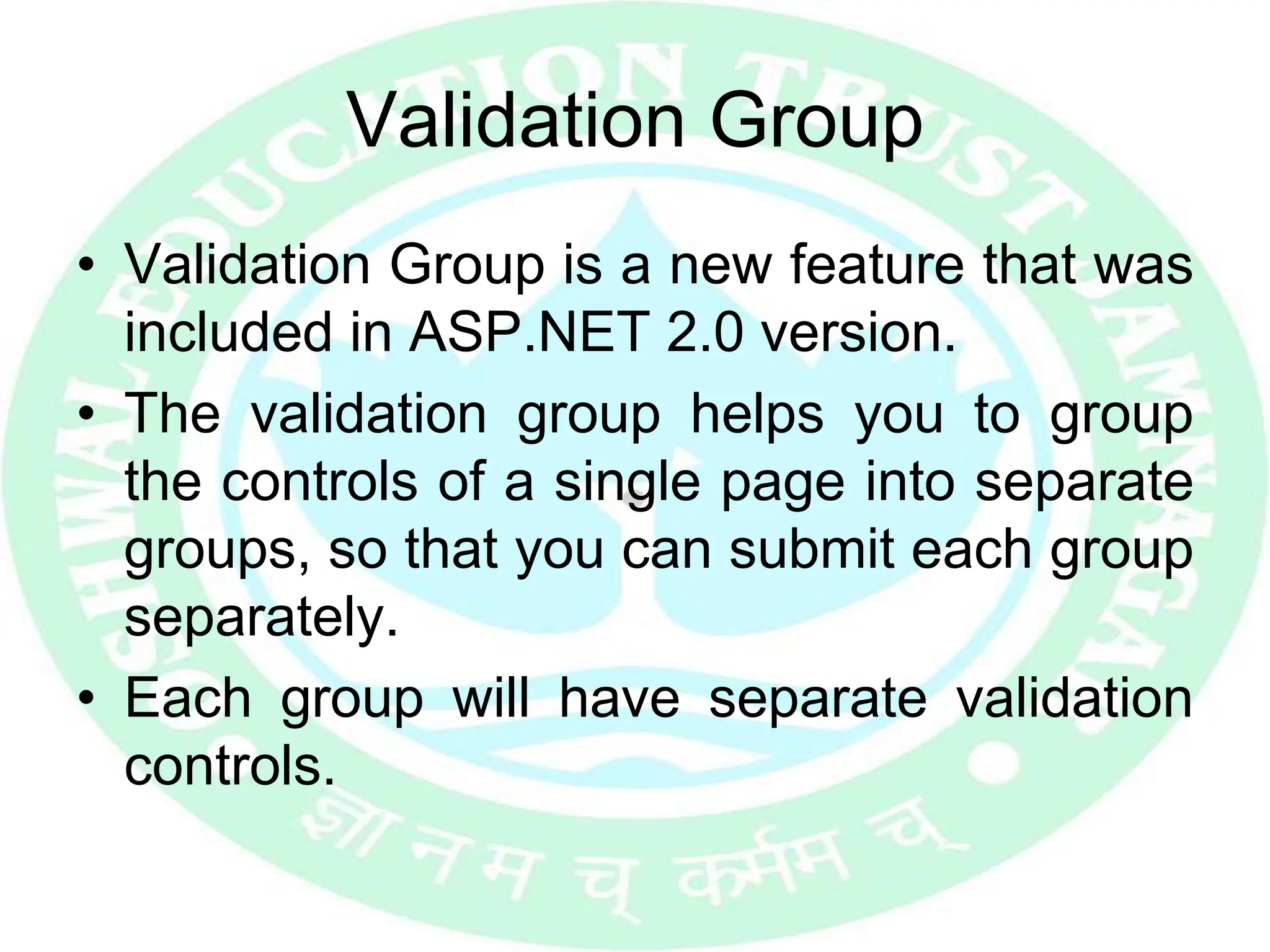 Validation Group
• Validation Group is a new feature that was
included in ASP.NET 2.0 version.
• The validation group helps you to group
the controls of a single page into separate
groups, so that you can submit each group
separately.
• Each group will have separate validation
controls.
 