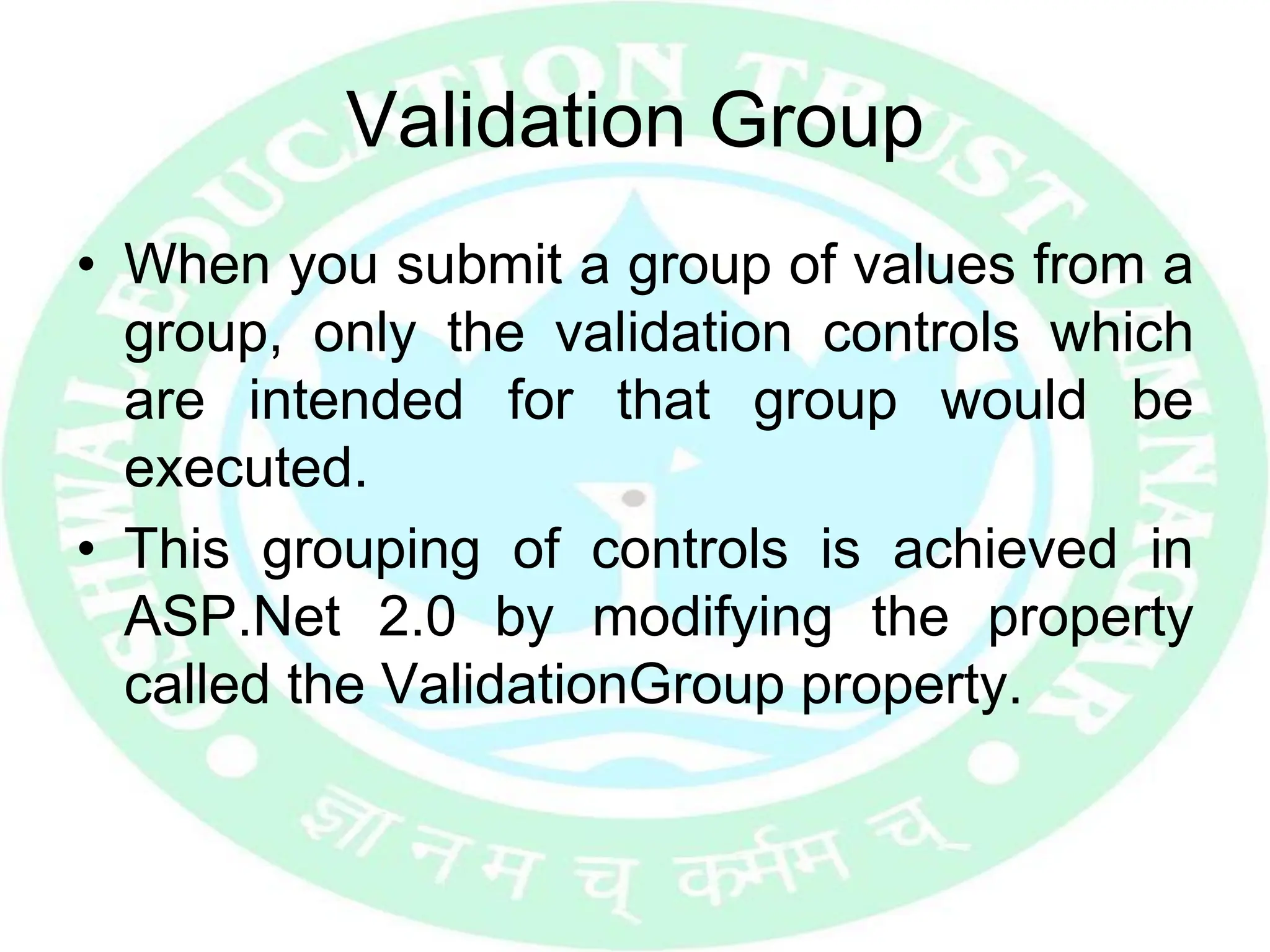 Validation Group
• When you submit a group of values from a
group, only the validation controls which
are intended for that group would be
executed.
• This grouping of controls is achieved in
ASP.Net 2.0 by modifying the property
called the ValidationGroup property.
 
