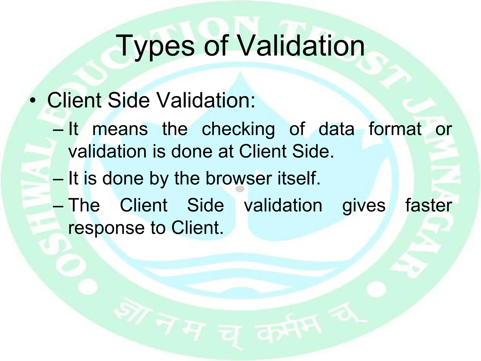 Types of Validation
• Client Side Validation:
– It means the checking of data format or
validation is done at Client Side.
– It is done by the browser itself.
– The Client Side validation gives faster
response to Client.
 