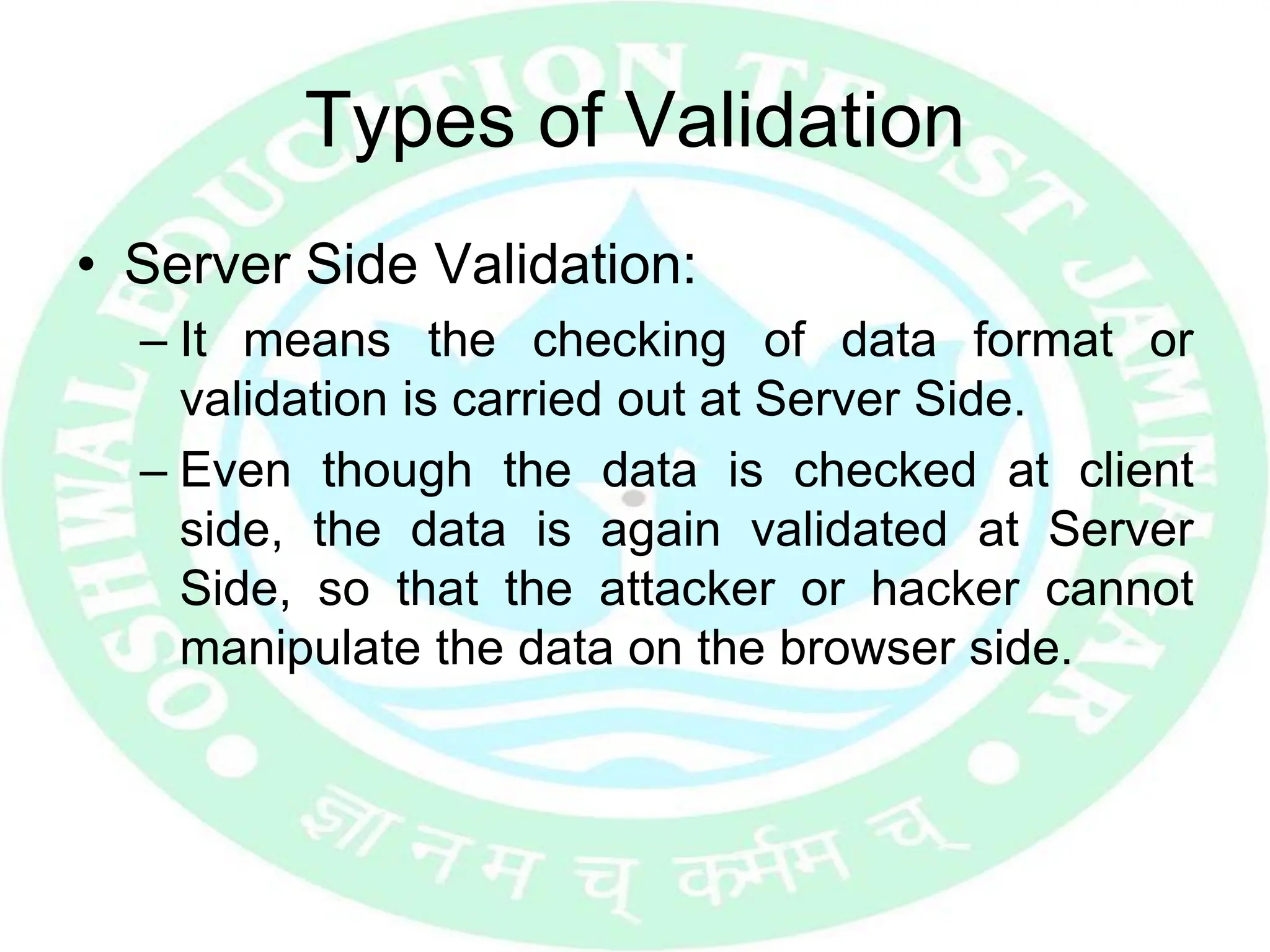 Types of Validation
• Server Side Validation:
– It means the checking of data format or
validation is carried out at Server Side.
– Even though the data is checked at client
side, the data is again validated at Server
Side, so that the attacker or hacker cannot
manipulate the data on the browser side.
 