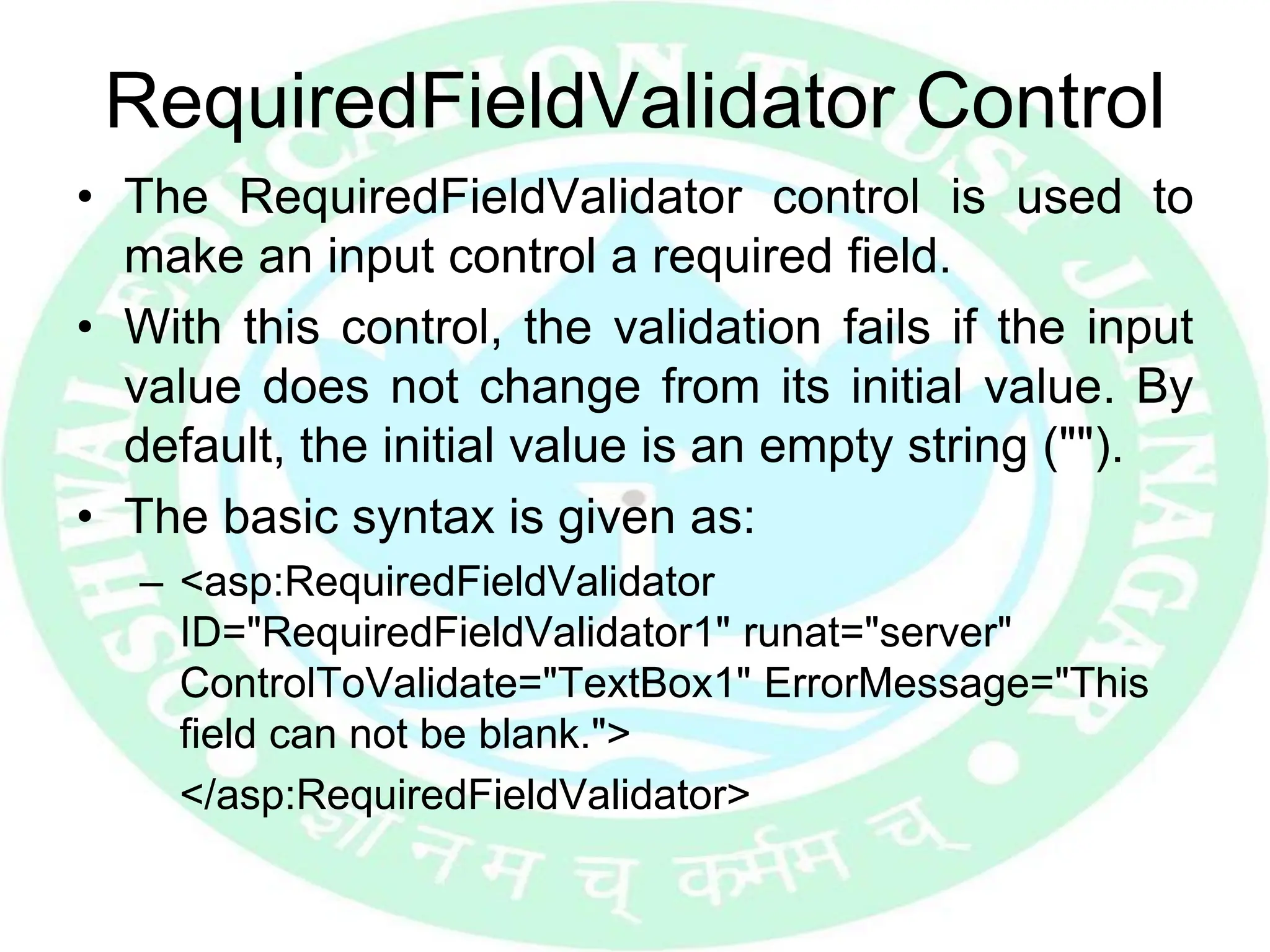 RequiredFieldValidator Control
• The RequiredFieldValidator control is used to
make an input control a required field.
• With this control, the validation fails if the input
value does not change from its initial value. By
default, the initial value is an empty string ("").
• The basic syntax is given as:
– <asp:RequiredFieldValidator
ID="RequiredFieldValidator1" runat="server"
ControlToValidate="TextBox1" ErrorMessage="This
field can not be blank.">
</asp:RequiredFieldValidator>
 