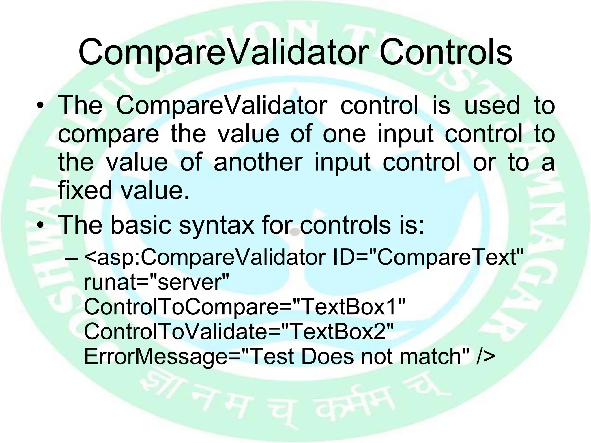 CompareValidator Controls
• The CompareValidator control is used to
compare the value of one input control to
the value of another input control or to a
fixed value.
• The basic syntax for controls is:
– <asp:CompareValidator ID="CompareText"
runat="server"
ControlToCompare="TextBox1"
ControlToValidate="TextBox2"
ErrorMessage="Test Does not match" />
 
