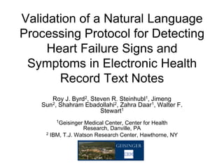 Validation of a Natural Language
Processing Protocol for Detecting
     Heart Failure Signs and
 Symptoms in Electronic Health
       Record Text Notes
      Roy J. Byrd2, Steven R. Steinhubl1, Jimeng
   Sun2, Shahram Ebadollahi2, Zahra Daar1, Walter F.
                       Stewart1
        1Geisinger Medical Center, Center for Health
                   Research, Danville, PA
    2 IBM, T.J. Watson Research Center, Hawthorne, NY
 