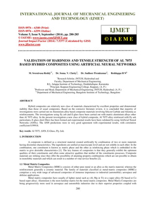 Proceedings of the 2nd
International Conference on Current Trends in Engineering and Management ICCTEM -2014
17 – 19, July 2014, Mysore, Karnataka, India
280
VALIDATION OF HARDNESS AND TENSILE STRENGTH OF AL 7075
BASED HYBRID COMPOSITES USING ARTIFICIAL NEURAL NETWORKS
M. Sreenivasa Reddy1*
, Dr. Soma. V. Chetty2
, Dr. Sudheer Premkumar3
, Reddappa H N4
1
Research Scholar, JNTUH, Hyderabad and
Faculty, Department of Mechanical Engineering,
R.L. Jalappa Institute of Technology, Doddaballapur, Karnataka
2
Principal, Kuppam Engineering College, Kuppam, (A. P.)
3
Professor and Head, Department of Mechanical Engineering, JNTUH, Hyderabad, (A. P.)
4
Department of Mechanical Engineering, Bangalore Institute of Technology, Bangalore
ABSTRACT
Hybrid composites are relatively new class of materials characterized by excellent properties and dimensional
stability than those of usual composites. Based on the extensive literature review, it is concluded that majority of
investigations were carried out on Aluminium alloy based composite materials involving Silicon Carbide and Alumina as
reinforcements. The investigations using fly ash and E-glass have been carried out with matrix aluminium alloys other
than Al 7075 alloy. In the present investigation a new class of hybrid composite, Al 7075 alloy reinforced with fly ash
particulates, E-glass short fibers has been formed and experimental results have been validated by using Artificial Neural
Networks (ANNs). The ANN predictions were in very good agreement with experimental results, with correlation
coefficient 0.99918.
Key words: Al 7075, ANN, E-Glass, Fly Ash.
1. INTRODUCTION
A composite is defined as a structural material created artificially by combination of two or more materials
having dissimilar characteristics. The ingredients are unified at macroscopic level and are not soluble in each other. In the
combination, one constituent is known as matrix phase and the other as reinforcing phase which is embedded in the
matrix to give desirable characteristics [1]. The key feature of composites is that they generally exhibit the optimum
qualities of their constituents and often some attractive qualities that neither of the constituents possesses. Composite
materials are striking since they offer the possibility of attaining property combinations which are not possible to obtain
in monolithic materials and which can result in a number of vital service benefits [2].
1.1 Metal Matrix Composites
Metal Matrix Composites (MMCs) consists of either pure metal or an alloy as the matrix material, whereas the
reinforcement generally a ceramic material. The family of materials classified as metal-matrix composites (MMCs)
comprises a very wide range of advanced composites of immense importance to industrial (automobile), aerospace and
defense applications.
Metal matrix composites have usually of lighter metal such as (Al, Mg or Ti) or a super alloy (Ni based or Co
based super alloy). Aluminium is the most familiar matrix for the metal matrix composites. Metal Matrix Composites are
being progressively more used in aerospace and automobile industries due to their superior properties coupled with
INTERNATIONAL JOURNAL OF MECHANICAL ENGINEERING
AND TECHNOLOGY (IJMET)
ISSN 0976 – 6340 (Print)
ISSN 0976 – 6359 (Online)
Volume 5, Issue 9, September (2014), pp. 280-285
© IAEME: www.iaeme.com/IJMET.asp
Journal Impact Factor (2014): 7.5377 (Calculated by GISI)
www.jifactor.com
IJMET
© I A E M E
 