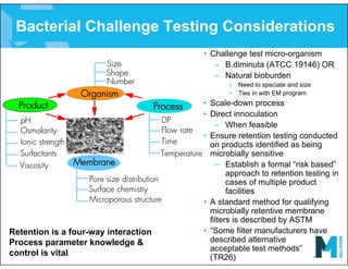 Bacterial Challenge Testing Considerations
• Challenge test micro-organism
– B.diminuta (ATCC 19146) OR
– Natural bioburden
• Need to speciate and size
• Ties in with EM program
• Scale-down process
• Direct innoculation
– When feasible
• Ensure retention testing conducted
on products identified as being
microbially sensitive
– Establish a formal “risk based”
approach to retention testing in
cases of multiple product
facilities
• A standard method for qualifying
microbially retentive membrane
filters is described by ASTM
• “Some filter manufacturers have
described alternative
acceptable test methods”
(TR26)
Process
Size
Shape
pH
Osmolarity
Ionic strength
Surfactants
DP
Flow rate
Microporous structure
Temperature
Pore size distribution
Membrane
Surface chemistry
Time
Number
Organism
Product
Viscosity
Retention is a four-way interaction
Process parameter knowledge &
control is vital
 