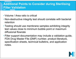 Additional Points to Consider during Sterilising
Filter Validation
• Volume / Area ratio is critical
• Non-destructive integrity test should correlate with bacterial
retention
• Testing should use membrane samples exhibiting integrity
test values close to minimum bubble point or maximum
diffusional flowrate
• Filter support documentation may include a validation guide,
FDA Drug Master File (DMF) number, product literature,
specification sheets, technical bulletins, and application
notes.
 