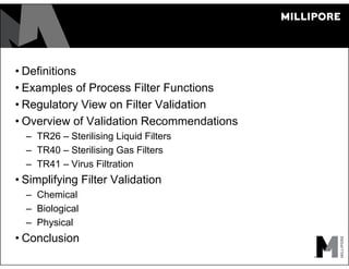 • Definitions
• Examples of Process Filter Functions
• Regulatory View on Filter Validation
• Overview of Validation Recommendations
– TR26 – Sterilising Liquid Filters
– TR40 – Sterilising Gas Filters
– TR41 – Virus Filtration
• Simplifying Filter Validation
– Chemical
– Biological
– Physical
• Conclusion
 