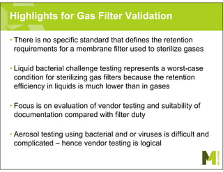 Highlights for Gas Filter Validation
• There is no specific standard that defines the retention
requirements for a membrane filter used to sterilize gases
• Liquid bacterial challenge testing represents a worst-case
condition for sterilizing gas filters because the retention
efficiency in liquids is much lower than in gases
• Focus is on evaluation of vendor testing and suitability of
documentation compared with filter duty
• Aerosol testing using bacterial and or viruses is difficult and
complicated – hence vendor testing is logical
 