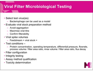 Viral Filter Microbiological Testing
• Select test virus(es)
– Bacteriophage can be used as a model
• Evaluate viral stock preparation method
– Avoid aggregation
– Maximise viral titre
– Confirm filterability
• Viral spike volumes
– Feedstream + viral stock =
• Test conditions –
– Protein concentration, operating temperature, differential pressure, flowrate,
process volume / filter area ratio, rinse volume / filter area ratio, flux decay
• Filter configuration
• Integrity testing
• Assay method qualification
• Toxicity determination
 
