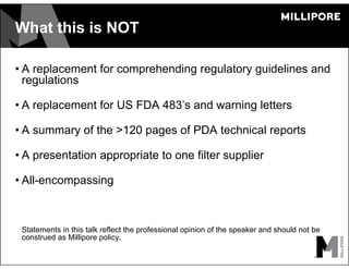 What this is NOT
• A replacement for comprehending regulatory guidelines and
regulations
• A replacement for US FDA 483’s and warning letters
• A summary of the >120 pages of PDA technical reports
• A presentation appropriate to one filter supplier
• All-encompassing
Statements in this talk reflect the professional opinion of the speaker and should not be
construed as Millipore policy.
 