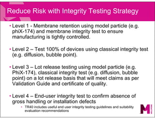 Reduce Risk with Integrity Testing Strategy
• Level 1 - Membrane retention using model particle (e.g.
phiX-174) and membrane integrity test to ensure
manufacturing is tightly controlled.
• Level 2 – Test 100% of devices using classical integrity test
(e.g. diffusion, bubble point).
• Level 3 – Lot release testing using model particle (e.g.
PhiX-174), classical integrity test (e.g. diffusion, bubble
point) on a lot release basis that will meet claims as per
Validation Guide and certificate of quality.
• Level 4 – End-user integrity test to confirm absence of
gross handling or installation defects
• TR40 includes useful end user integrity testing guidelines and suitability
evaluation recommendations
 