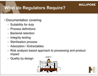 What do Regulators Require?
• Documentation covering
– Suitability for duty
– Process definitions
– Bacterial retention
– Integrity testing
– Sterilisation process
– Adsorption / Extractables
– Risk analysis based approach to processing and product
impact
– Quality by design
GMP ?
 