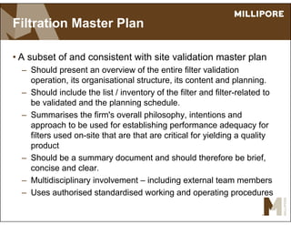 Filtration Master Plan
• A subset of and consistent with site validation master plan
– Should present an overview of the entire filter validation
operation, its organisational structure, its content and planning.
– Should include the list / inventory of the filter and filter-related to
be validated and the planning schedule.
– Summarises the firm's overall philosophy, intentions and
approach to be used for establishing performance adequacy for
filters used on-site that are that are critical for yielding a quality
product
– Should be a summary document and should therefore be brief,
concise and clear.
– Multidisciplinary involvement – including external team members
– Uses authorised standardised working and operating procedures
 