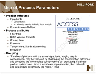 Use of Process Parameters
• Product attributes
– Ingredients
• Concentration
• pH, viscosity, density, solubility, ionic strength
– Known incompatibilities
• Process attributes
– Filter train
– Batch volume, Flowrate
– Contact time
– Pressure
– Temperature, Sterilisation method
– Bioburden
• Grouping
– “Families of products with the same ingredients, varying only in
concentration, may be validated by challenging the concentration extremes
and accepting the intermediate concentrations by bracketing. If a single
product is determined to be a worst case representative, then rationale
and data should accompany the model.” TR26
 