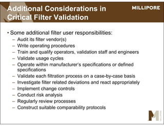 Additional Considerations in
Critical Filter Validation
• Some additional filter user responsibilities:
– Audit its filter vendor(s)
– Write operating procedures
– Train and qualify operators, validation staff and engineers
– Validate usage cycles
– Operate within manufacturer’s specifications or defined
specifications
– Validate each filtration process on a case-by-case basis
– Investigate filter related deviations and react appropriately
– Implement change controls
– Conduct risk analysis
– Regularly review processes
– Construct suitable comparability protocols
 