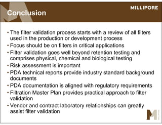 Conclusion
• The filter validation process starts with a review of all filters
used in the production or development process
• Focus should be on filters in critical applications
• Filter validation goes well beyond retention testing and
comprises physical, chemical and biological testing
• Risk assessment is important
• PDA technical reports provide industry standard background
documents
• PDA documentation is aligned with regulatory requirements
• Filtration Master Plan provides practical approach to filter
validation
• Vendor and contract laboratory relationships can greatly
assist filter validation
 