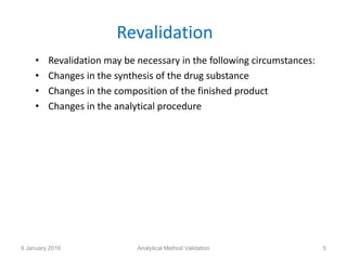 Revalidation
• Revalidation may be necessary in the following circumstances:
• Changes in the synthesis of the drug substance
• Changes in the composition of the finished product
• Changes in the analytical procedure
8 January 2016 Analytical Method Validation 5
 