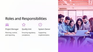 Roles and Responsibilities
Project Manager
Planning, control,
and reporting.
Quality Unit
Ensuring regulatory
compliance.
System Owner
Supporting
implementation.
 
