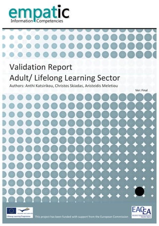                                                                                                                  	
  


           	
  
           	
  
           	
  
           	
  
                                                                                                                                                     	
  
           	
  
           	
  
           	
  
           	
  
           	
  



Validation	
  Report	
  	
  
Adult/	
  Lifelong	
  Learning	
  Sector	
  
Authors:	
  Anthi	
  Katsirikou,	
  Christos	
  Skiadas,	
  Aristeidis	
  Meletiou	
  
                                                                                                                                 Ver:	
  Final	
  
           	
  
           	
                             	
  




                                                                                            	
                                                              	
  
                    This	
  project	
  has	
  been	
  funded	
  with	
  support	
  from	
  the	
  European	
  Commission	
  
                    	
  
 