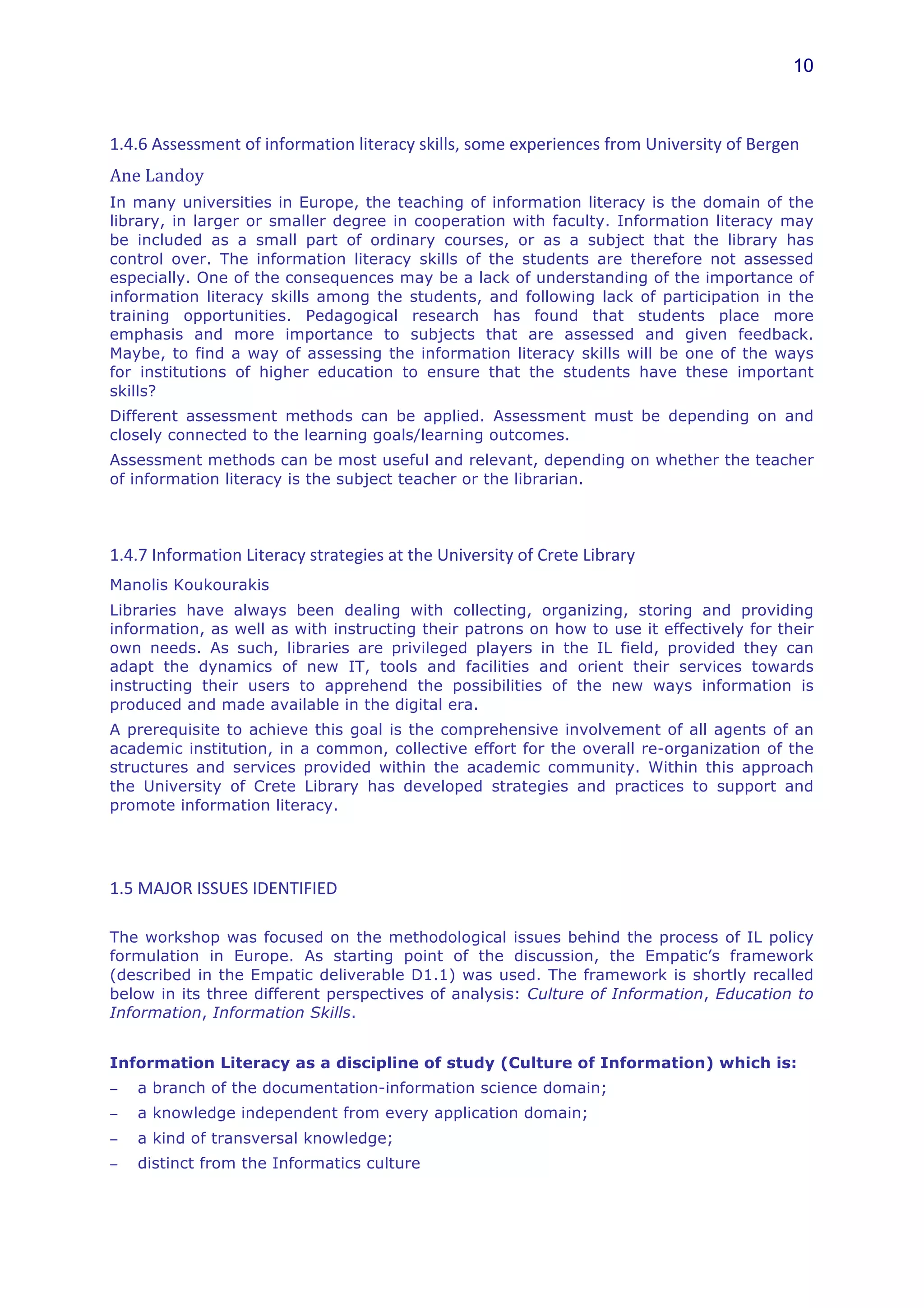 10



1.4.6	
  Assessment	
  of	
  information	
  literacy	
  skills,	
  some	
  experiences	
  from	
  University	
  of	
  Bergen	
  
Ane	
  Landoy	
  
In many universities in Europe, the teaching of information literacy is the domain of the
library, in larger or smaller degree in cooperation with faculty. Information literacy may
be included as a small part of ordinary courses, or as a subject that the library has
control over. The information literacy skills of the students are therefore not assessed
especially. One of the consequences may be a lack of understanding of the importance of
information literacy skills among the students, and following lack of participation in the
training opportunities. Pedagogical research has found that students place more
emphasis and more importance to subjects that are assessed and given feedback.
Maybe, to find a way of assessing the information literacy skills will be one of the ways
for institutions of higher education to ensure that the students have these important
skills?
Different assessment methods can be applied. Assessment must be depending on and
closely connected to the learning goals/learning outcomes.
Assessment methods can be most useful and relevant, depending on whether the teacher
of information literacy is the subject teacher or the librarian.
	
  


1.4.7	
  Information	
  Literacy	
  strategies	
  at	
  the	
  University	
  of	
  Crete	
  Library	
  
Manolis Koukourakis
Libraries have always been dealing with collecting, organizing, storing and providing
information, as well as with instructing their patrons on how to use it effectively for their
own needs. As such, libraries are privileged players in the IL field, provided they can
adapt the dynamics of new IT, tools and facilities and orient their services towards
instructing their users to apprehend the possibilities of the new ways information is
produced and made available in the digital era.
A prerequisite to achieve this goal is the comprehensive involvement of all agents of an
academic institution, in a common, collective effort for the overall re-organization of the
structures and services provided within the academic community. Within this approach
the University of Crete Library has developed strategies and practices to support and
promote information literacy.




1.5	
  MAJOR	
  ISSUES	
  IDENTIFIED	
  	
  

The workshop was focused on the methodological issues behind the process of IL policy
formulation in Europe. As starting point of the discussion, the Empatic’s framework
(described in the Empatic deliverable D1.1) was used. The framework is shortly recalled
below in its three different perspectives of analysis: Culture of Information, Education to
Information, Information Skills.


Information Literacy as a discipline of study (Culture of Information) which is:
−      a branch of the documentation-information science domain;
−      a knowledge independent from every application domain;
−      a kind of transversal knowledge;
−      distinct from the Informatics culture
 