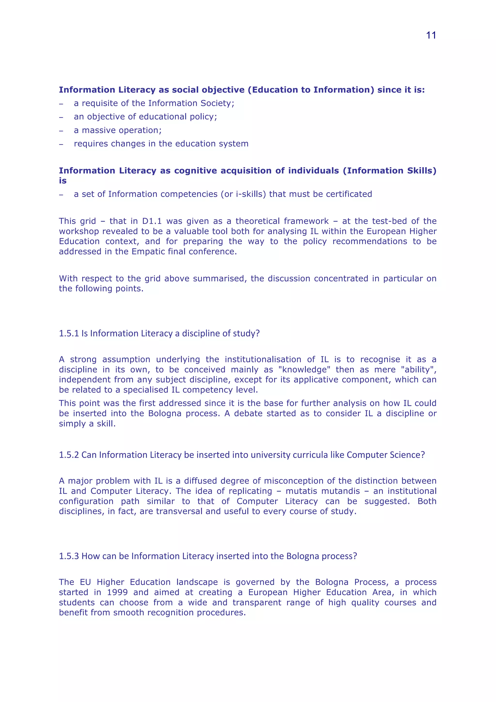 11




Information Literacy as social objective (Education to Information) since it is:
−    a requisite of the Information Society;
−    an objective of educational policy;
−    a massive operation;
−    requires changes in the education system


Information Literacy as cognitive acquisition of individuals (Information Skills)
is
−    a set of Information competencies (or i-skills) that must be certificated


This grid – that in D1.1 was given as a theoretical framework – at the test-bed of the
workshop revealed to be a valuable tool both for analysing IL within the European Higher
Education context, and for preparing the way to the policy recommendations to be
addressed in the Empatic final conference.


With respect to the grid above summarised, the discussion concentrated in particular on
the following points.




1.5.1	
  Is	
  Information	
  Literacy	
  a	
  discipline	
  of	
  study?	
  

A strong assumption underlying the institutionalisation of IL is to recognise it as a
discipline in its own, to be conceived mainly as "knowledge" then as mere "ability",
independent from any subject discipline, except for its applicative component, which can
be related to a specialised IL competency level.
This point was the first addressed since it is the base for further analysis on how IL could
be inserted into the Bologna process. A debate started as to consider IL a discipline or
simply a skill.


1.5.2	
  Can	
  Information	
  Literacy	
  be	
  inserted	
  into	
  university	
  curricula	
  like	
  Computer	
  Science?	
  

A major problem with IL is a diffused degree of misconception of the distinction between
IL and Computer Literacy. The idea of replicating – mutatis mutandis – an institutional
configuration path similar to that of Computer Literacy can be suggested. Both
disciplines, in fact, are transversal and useful to every course of study.




1.5.3	
  How	
  can	
  be	
  Information	
  Literacy	
  inserted	
  into	
  the	
  Bologna	
  process?	
  

The EU Higher Education landscape is governed by the Bologna Process, a process
started in 1999 and aimed at creating a European Higher Education Area, in which
students can choose from a wide and transparent range of high quality courses and
benefit from smooth recognition procedures.
 