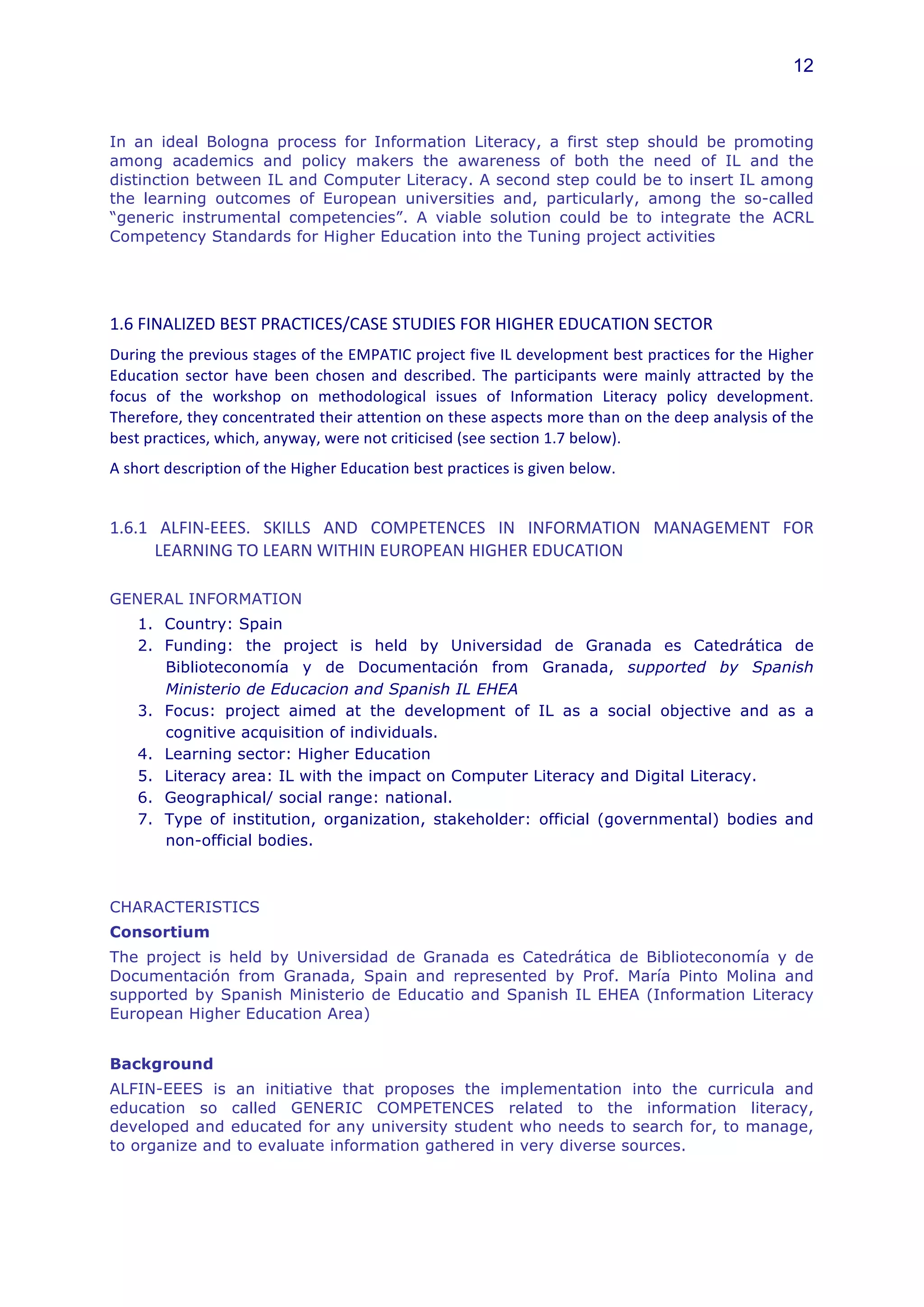 12



In an ideal Bologna process for Information Literacy, a first step should be promoting
among academics and policy makers the awareness of both the need of IL and the
distinction between IL and Computer Literacy. A second step could be to insert IL among
the learning outcomes of European universities and, particularly, among the so-called
“generic instrumental competencies”. A viable solution could be to integrate the ACRL
Competency Standards for Higher Education into the Tuning project activities
	
  
	
  
1.6	
  FINALIZED	
  BEST	
  PRACTICES/CASE	
  STUDIES	
  FOR	
  HIGHER	
  EDUCATION	
  SECTOR	
  	
  
During	
  the	
  previous	
  stages	
  of	
  the	
  EMPATIC	
  project	
  five	
  IL	
  development	
  best	
  practices	
  for	
  the	
  Higher	
  
Education	
   sector	
   have	
   been	
   chosen	
   and	
   described.	
   The	
   participants	
   were	
   mainly	
   attracted	
   by	
   the	
  
focus	
   of	
   the	
   workshop	
   on	
   methodological	
   issues	
   of	
   Information	
   Literacy	
   policy	
   development.	
  
Therefore,	
  they	
  concentrated	
  their	
  attention	
  on	
  these	
  aspects	
  more	
  than	
  on	
  the	
  deep	
  analysis	
  of	
  the	
  
best	
  practices,	
  which,	
  anyway,	
  were	
  not	
  criticised	
  (see	
  section	
  1.7	
  below).	
  
A	
  short	
  description	
  of	
  the	
  Higher	
  Education	
  best	
  practices	
  is	
  given	
  below.	
  


1.6.1	
   ALFIN-­‐EEES.	
   SKILLS	
   AND	
   COMPETENCES	
   IN	
   INFORMATION	
   MANAGEMENT	
   FOR	
  
         LEARNING	
  TO	
  LEARN	
  WITHIN	
  EUROPEAN	
  HIGHER	
  EDUCATION	
  

GENERAL INFORMATION
       1. Country: Spain
       2. Funding: the project is held by Universidad de Granada es Catedrática de
          Biblioteconomía y de Documentación from Granada, supported by Spanish
          Ministerio de Educacion and Spanish IL EHEA
       3. Focus: project aimed at the development of IL as a social objective and as a
          cognitive acquisition of individuals.
       4. Learning sector: Higher Education
       5. Literacy area: IL with the impact on Computer Literacy and Digital Literacy.
       6. Geographical/ social range: national.
       7. Type of institution, organization, stakeholder: official (governmental) bodies and
          non-official bodies.



CHARACTERISTICS
Consortium
The project is held by Universidad de Granada es Catedrática de Biblioteconomía y de
Documentación from Granada, Spain and represented by Prof. María Pinto Molina and
supported by Spanish Ministerio de Educatio and Spanish IL EHEA (Information Literacy
European Higher Education Area)


Background
ALFIN-EEES is an initiative that proposes the implementation into the curricula and
education so called GENERIC COMPETENCES related to the information literacy,
developed and educated for any university student who needs to search for, to manage,
to organize and to evaluate information gathered in very diverse sources.
 