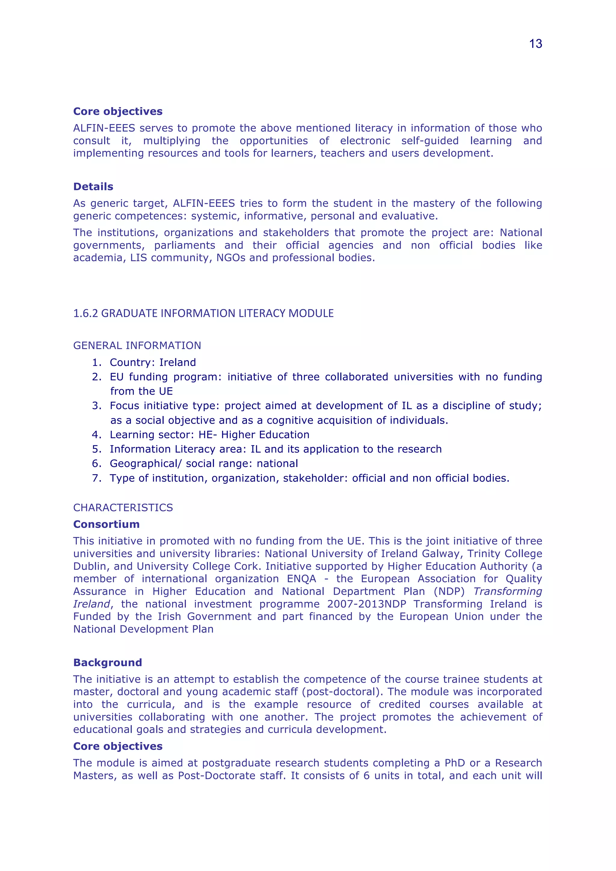 13




Core objectives
ALFIN-EEES serves to promote the above mentioned literacy in information of those who
consult it, multiplying the opportunities of electronic self-guided learning and
implementing resources and tools for learners, teachers and users development.


Details
As generic target, ALFIN-EEES tries to form the student in the mastery of the following
generic competences: systemic, informative, personal and evaluative.
The institutions, organizations and stakeholders that promote the project are: National
governments, parliaments and their official agencies and non official bodies like
academia, LIS community, NGOs and professional bodies.




1.6.2	
  GRADUATE	
  INFORMATION	
  LITERACY	
  MODULE	
  	
  

GENERAL INFORMATION
    1. Country: Ireland
    2. EU funding program: initiative of three collaborated universities with no funding
       from the UE
    3. Focus initiative type: project aimed at development of IL as a discipline of study;
       as a social objective and as a cognitive acquisition of individuals.
    4. Learning sector: HE- Higher Education
    5. Information Literacy area: IL and its application to the research
    6. Geographical/ social range: national
    7. Type of institution, organization, stakeholder: official and non official bodies.
        	
  
CHARACTERISTICS
Consortium
This initiative in promoted with no funding from the UE. This is the joint initiative of three
universities and university libraries: National University of Ireland Galway, Trinity College
Dublin, and University College Cork. Initiative supported by Higher Education Authority (a
member of international organization ENQA - the European Association for Quality
Assurance in Higher Education and National Department Plan (NDP) Transforming
Ireland, the national investment programme 2007-2013NDP Transforming Ireland is
Funded by the Irish Government and part financed by the European Union under the
National Development Plan


Background
The initiative is an attempt to establish the competence of the course trainee students at
master, doctoral and young academic staff (post-doctoral). The module was incorporated
into the curricula, and is the example resource of credited courses available at
universities collaborating with one another. The project promotes the achievement of
educational goals and strategies and curricula development.
Core objectives
The module is aimed at postgraduate research students completing a PhD or a Research
Masters, as well as Post-Doctorate staff. It consists of 6 units in total, and each unit will
 