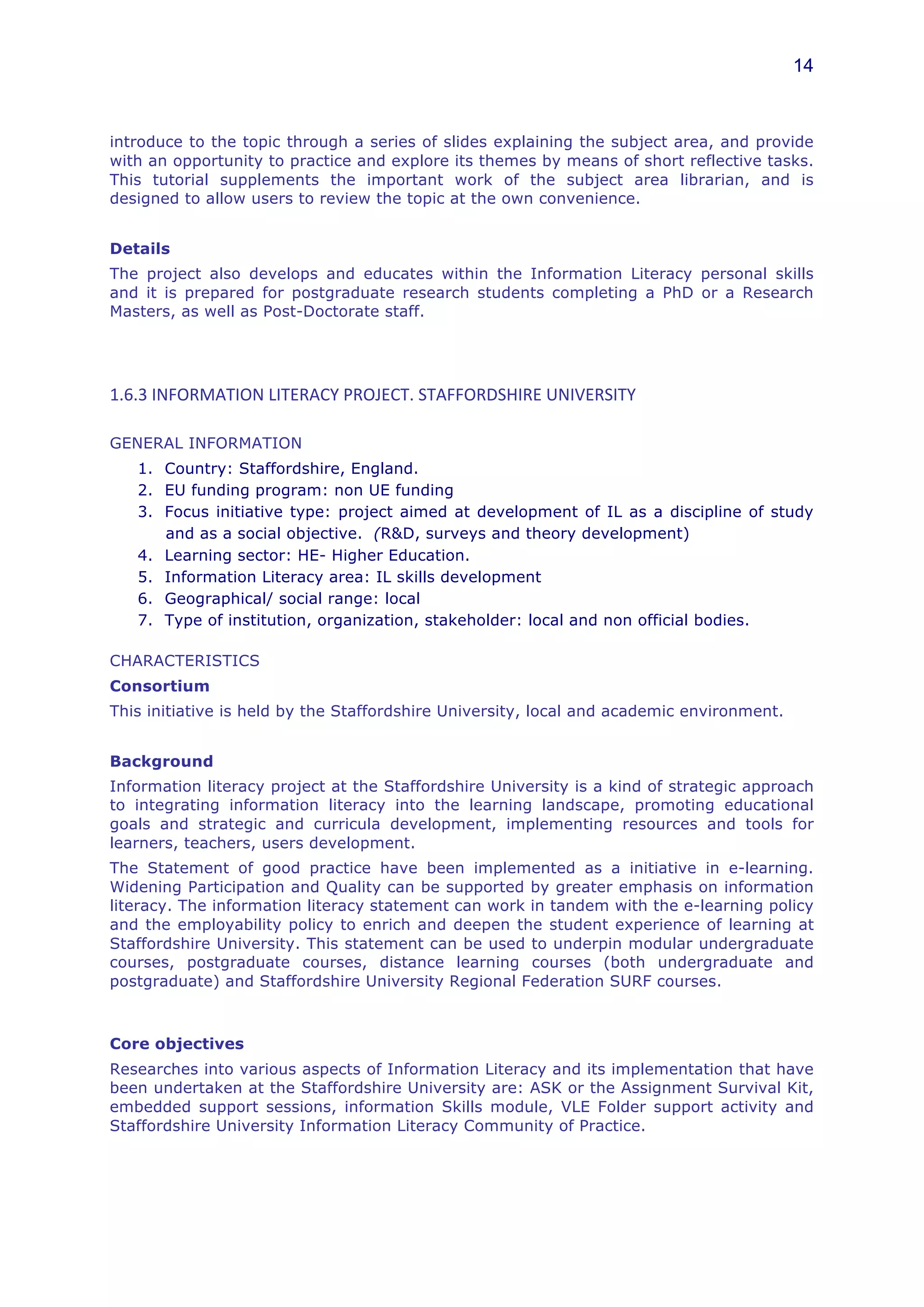 14



introduce to the topic through a series of slides explaining the subject area, and provide
with an opportunity to practice and explore its themes by means of short reflective tasks.
This tutorial supplements the important work of the subject area librarian, and is
designed to allow users to review the topic at the own convenience.


Details
The project also develops and educates within the Information Literacy personal skills
and it is prepared for postgraduate research students completing a PhD or a Research
Masters, as well as Post-Doctorate staff.




1.6.3	
  INFORMATION	
  LITERACY	
  PROJECT.	
  STAFFORDSHIRE	
  UNIVERSITY	
  

GENERAL INFORMATION
    1. Country: Staffordshire, England.
    2. EU funding program: non UE funding
    3. Focus initiative type: project aimed at development of IL as a discipline of study
       and as a social objective. (R&D, surveys and theory development)
    4. Learning sector: HE- Higher Education.
    5. Information Literacy area: IL skills development
    6. Geographical/ social range: local
    7. Type of institution, organization, stakeholder: local and non official bodies.

CHARACTERISTICS
Consortium
This initiative is held by the Staffordshire University, local and academic environment.


Background
Information literacy project at the Staffordshire University is a kind of strategic approach
to integrating information literacy into the learning landscape, promoting educational
goals and strategic and curricula development, implementing resources and tools for
learners, teachers, users development.
The Statement of good practice have been implemented as a initiative in e-learning.
Widening Participation and Quality can be supported by greater emphasis on information
literacy. The information literacy statement can work in tandem with the e-learning policy
and the employability policy to enrich and deepen the student experience of learning at
Staffordshire University. This statement can be used to underpin modular undergraduate
courses, postgraduate courses, distance learning courses (both undergraduate and
postgraduate) and Staffordshire University Regional Federation SURF courses.



Core objectives
Researches into various aspects of Information Literacy and its implementation that have
been undertaken at the Staffordshire University are: ASK or the Assignment Survival Kit,
embedded support sessions, information Skills module, VLE Folder support activity and
Staffordshire University Information Literacy Community of Practice.
 
