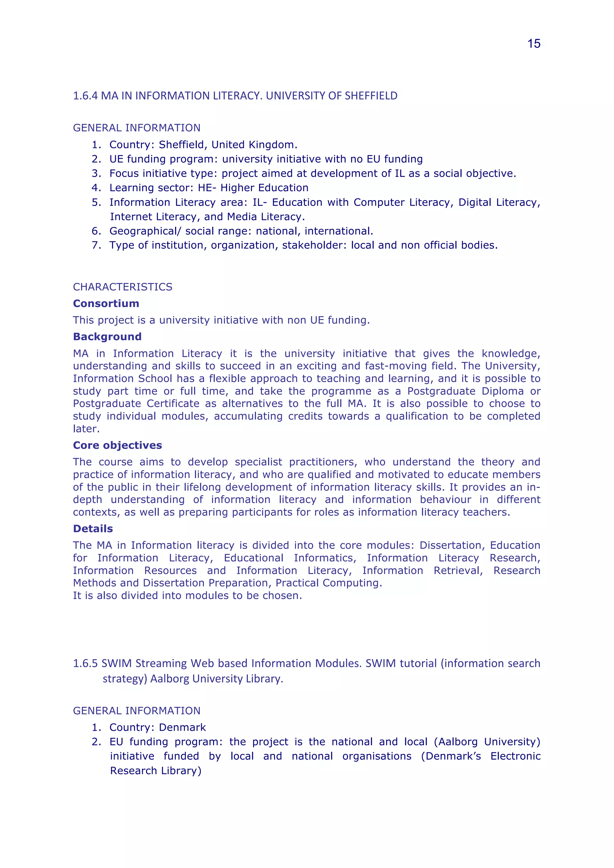 15



1.6.4	
  MA	
  IN	
  INFORMATION	
  LITERACY.	
  UNIVERSITY	
  OF	
  SHEFFIELD	
  

GENERAL INFORMATION
    1. Country: Sheffield, United Kingdom.
    2. UE funding program: university initiative with no EU funding
    3. Focus initiative type: project aimed at development of IL as a social objective.
    4. Learning sector: HE- Higher Education
    5. Information Literacy area: IL- Education with Computer Literacy, Digital Literacy,
       Internet Literacy, and Media Literacy.
    6. Geographical/ social range: national, international.
    7. Type of institution, organization, stakeholder: local and non official bodies.



CHARACTERISTICS
Consortium
This project is a university initiative with non UE funding.
Background
MA in Information Literacy it is the university initiative that gives the knowledge,
understanding and skills to succeed in an exciting and fast-moving field. The University,
Information School has a flexible approach to teaching and learning, and it is possible to
study part time or full time, and take the programme as a Postgraduate Diploma or
Postgraduate Certificate as alternatives to the full MA. It is also possible to choose to
study individual modules, accumulating credits towards a qualification to be completed
later.
Core objectives
The course aims to develop specialist practitioners, who understand the theory and
practice of information literacy, and who are qualified and motivated to educate members
of the public in their lifelong development of information literacy skills. It provides an in-
depth understanding of information literacy and information behaviour in different
contexts, as well as preparing participants for roles as information literacy teachers.
Details
The MA in Information literacy is divided into the core modules: Dissertation, Education
for Information Literacy, Educational Informatics, Information Literacy Research,
Information Resources and Information Literacy, Information Retrieval, Research
Methods and Dissertation Preparation, Practical Computing.
It is also divided into modules to be chosen.




1.6.5	
  SWIM	
  Streaming	
  Web	
  based	
  Information	
  Modules.	
  SWIM	
  tutorial	
  (information	
  search	
  
         strategy)	
  Aalborg	
  University	
  Library.	
  

GENERAL INFORMATION
    1. Country: Denmark
    2. EU funding program: the project is the national and local (Aalborg University)
       initiative funded by local and national organisations (Denmark’s Electronic
       Research Library)
 