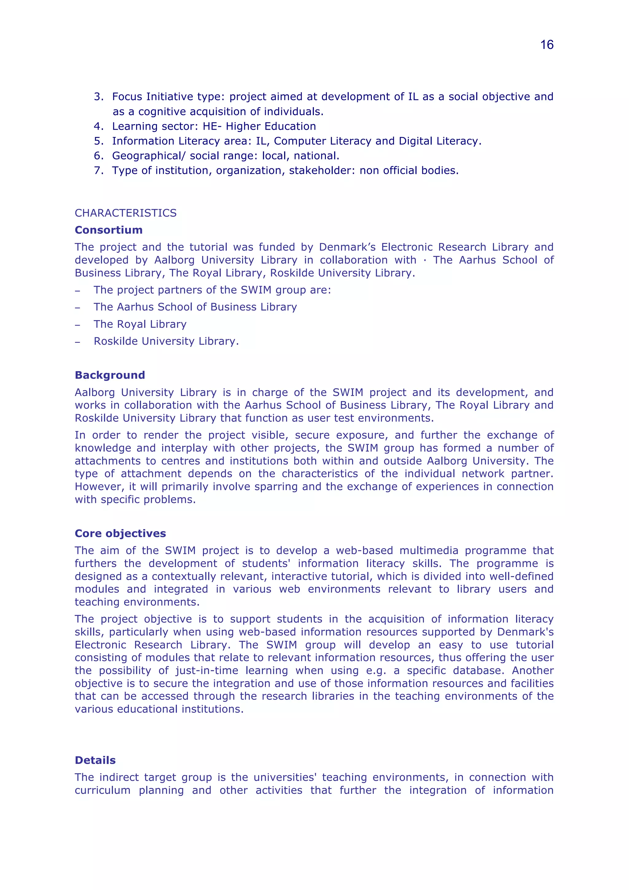 16



    3. Focus Initiative type: project aimed at development of IL as a social objective and
       as a cognitive acquisition of individuals.
    4. Learning sector: HE- Higher Education
    5. Information Literacy area: IL, Computer Literacy and Digital Literacy.
    6. Geographical/ social range: local, national.
    7. Type of institution, organization, stakeholder: non official bodies.



CHARACTERISTICS
Consortium
The project and the tutorial was funded by Denmark’s Electronic Research Library and
developed by Aalborg University Library in collaboration with · The Aarhus School of
Business Library, The Royal Library, Roskilde University Library.
−   The project partners of the SWIM group are:
−   The Aarhus School of Business Library
−   The Royal Library
−   Roskilde University Library.


Background
Aalborg University Library is in charge of the SWIM project and its development, and
works in collaboration with the Aarhus School of Business Library, The Royal Library and
Roskilde University Library that function as user test environments.
In order to render the project visible, secure exposure, and further the exchange of
knowledge and interplay with other projects, the SWIM group has formed a number of
attachments to centres and institutions both within and outside Aalborg University. The
type of attachment depends on the characteristics of the individual network partner.
However, it will primarily involve sparring and the exchange of experiences in connection
with specific problems.


Core objectives
The aim of the SWIM project is to develop a web-based multimedia programme that
furthers the development of students' information literacy skills. The programme is
designed as a contextually relevant, interactive tutorial, which is divided into well-defined
modules and integrated in various web environments relevant to library users and
teaching environments.
The project objective is to support students in the acquisition of information literacy
skills, particularly when using web-based information resources supported by Denmark's
Electronic Research Library. The SWIM group will develop an easy to use tutorial
consisting of modules that relate to relevant information resources, thus offering the user
the possibility of just-in-time learning when using e.g. a specific database. Another
objective is to secure the integration and use of those information resources and facilities
that can be accessed through the research libraries in the teaching environments of the
various educational institutions.



Details
The indirect target group is the universities' teaching environments, in connection with
curriculum planning and other activities that further the integration of information
 
