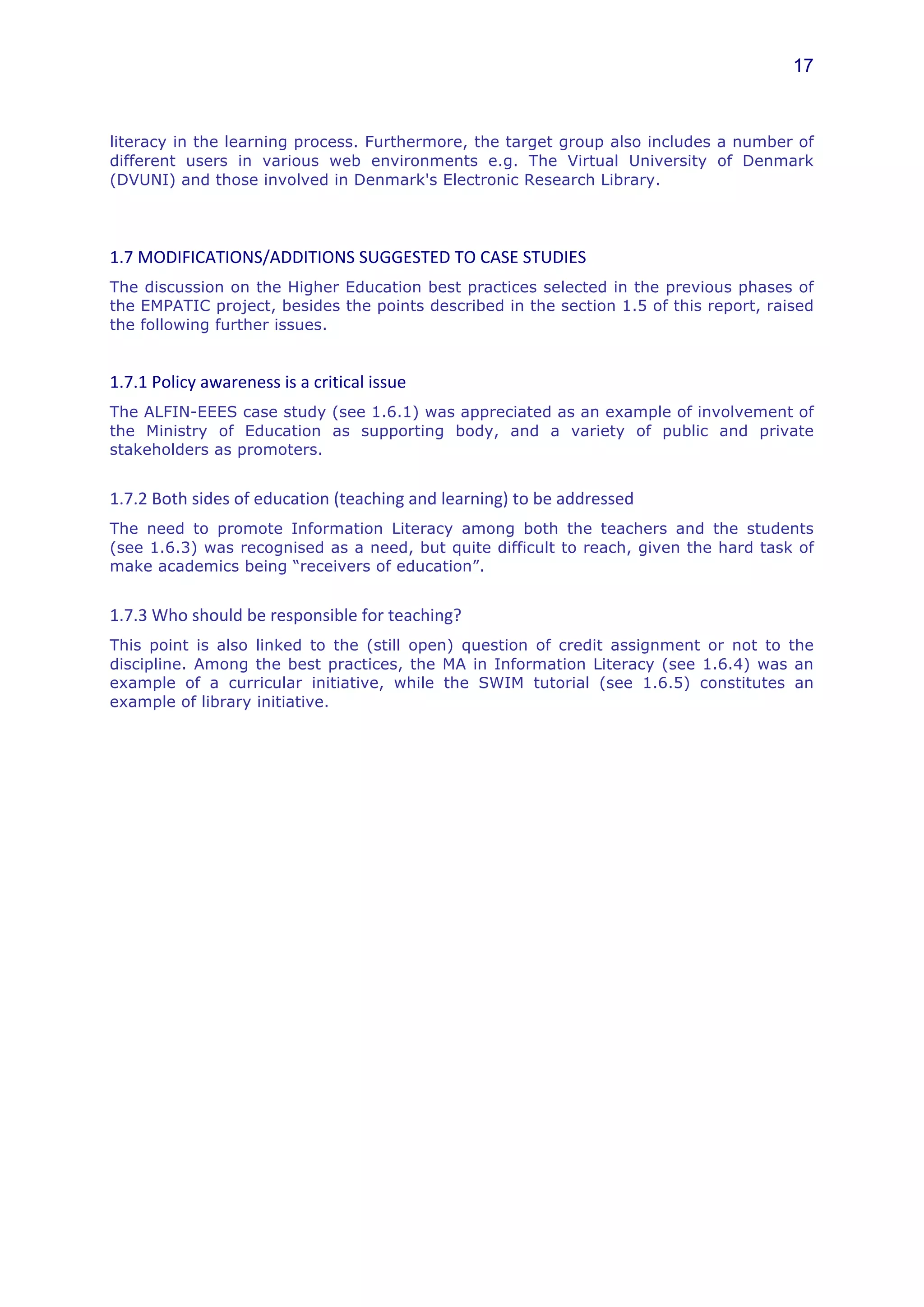 17



literacy in the learning process. Furthermore, the target group also includes a number of
different users in various web environments e.g. The Virtual University of Denmark
(DVUNI) and those involved in Denmark's Electronic Research Library.




1.7	
  MODIFICATIONS/ADDITIONS	
  SUGGESTED	
  TO	
  CASE	
  STUDIES	
  	
  
The discussion on the Higher Education best practices selected in the previous phases of
the EMPATIC project, besides the points described in the section 1.5 of this report, raised
the following further issues.
	
  
1.7.1	
  Policy	
  awareness	
  is	
  a	
  critical	
  issue	
  	
  
The ALFIN-EEES case study (see 1.6.1) was appreciated as an example of involvement of
the Ministry of Education as supporting body, and a variety of public and private
stakeholders as promoters.


1.7.2	
  Both	
  sides	
  of	
  education	
  (teaching	
  and	
  learning)	
  to	
  be	
  addressed	
  	
  
The need to promote Information Literacy among both the teachers and the students
(see 1.6.3) was recognised as a need, but quite difficult to reach, given the hard task of
make academics being “receivers of education”.


1.7.3	
  Who	
  should	
  be	
  responsible	
  for	
  teaching?	
  
This point is also linked to the (still open) question of credit assignment or not to the
discipline. Among the best practices, the MA in Information Literacy (see 1.6.4) was an
example of a curricular initiative, while the SWIM tutorial (see 1.6.5) constitutes an
example of library initiative.
 