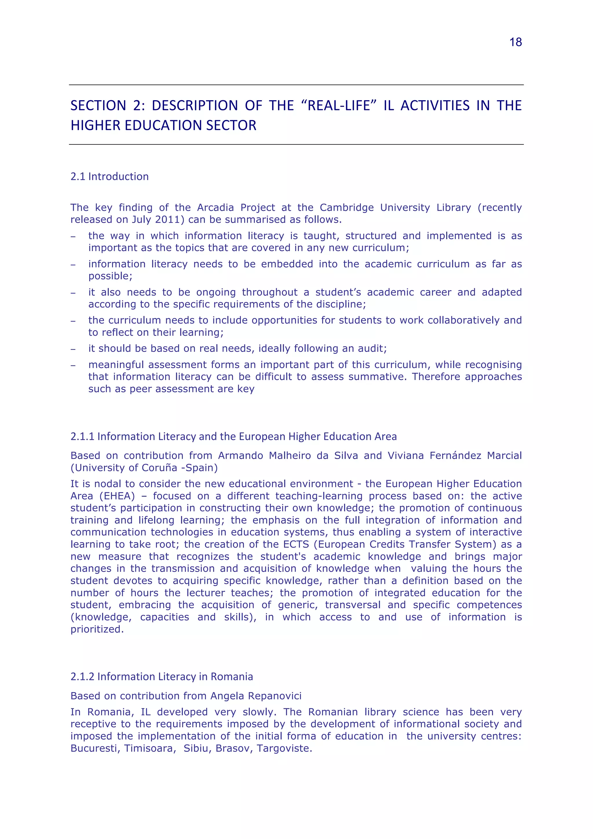 18




SECTION	
   2:	
   DESCRIPTION	
   OF	
   THE	
   “REAL-­‐LIFE”	
   IL	
   ACTIVITIES	
   IN	
   THE	
  
HIGHER	
  EDUCATION	
  SECTOR	
  	
  


2.1	
  Introduction	
  	
  

The key finding of the Arcadia Project at the Cambridge University Library (recently
released on July 2011) can be summarised as follows.
−    the way in which information literacy is taught, structured and implemented is as
     important as the topics that are covered in any new curriculum;
−    information literacy needs to be embedded into the academic curriculum as far as
     possible;
−    it also needs to be ongoing throughout a student’s academic career and adapted
     according to the specific requirements of the discipline;
−    the curriculum needs to include opportunities for students to work collaboratively and
     to reflect on their learning;
−    it should be based on real needs, ideally following an audit;
−    meaningful assessment forms an important part of this curriculum, while recognising
     that information literacy can be difficult to assess summative. Therefore approaches
     such as peer assessment are key



2.1.1	
  Information	
  Literacy	
  and	
  the	
  European	
  Higher	
  Education	
  Area	
  	
  
Based on contribution from Armando Malheiro da Silva and Viviana Fernández Marcial	
  
(University of Coruña -Spain)
It is nodal to consider the new educational environment - the European Higher Education
Area (EHEA) – focused on a different teaching-learning process based on: the active
student’s participation in constructing their own knowledge; the promotion of continuous
training and lifelong learning; the emphasis on the full integration of information and
communication technologies in education systems, thus enabling a system of interactive
learning to take root; the creation of the ECTS (European Credits Transfer System) as a
new measure that recognizes the student's academic knowledge and brings major
changes in the transmission and acquisition of knowledge when valuing the hours the
student devotes to acquiring specific knowledge, rather than a definition based on the
number of hours the lecturer teaches; the promotion of integrated education for the
student, embracing the acquisition of generic, transversal and specific competences
(knowledge, capacities and skills), in which access to and use of information is
prioritized.



2.1.2	
  Information	
  Literacy	
  in	
  Romania	
  	
  
Based on contribution from Angela Repanovici
In Romania, IL developed very slowly. The Romanian library science has been very
receptive to the requirements imposed by the development of informational society and
imposed the implementation of the initial forma of education in the university centres:
Bucuresti, Timisoara, Sibiu, Brasov, Targoviste.
 